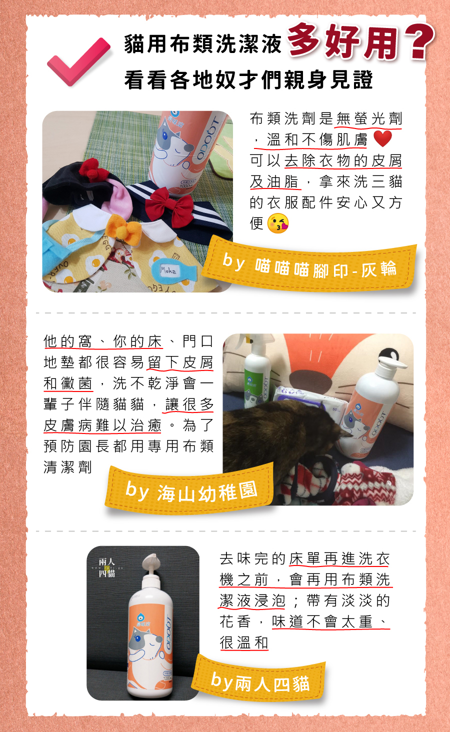 4712856184532 <p style="font-weight: 400"><b>居家清潔系列</b></p>
<p style="font-weight: 400"><b>臭味滾</b><b> 布類洗潔液</b></p>
<p style="font-weight: 400"><b>中性溫和/去味去油/抑菌除臭/無螢光劑</b></p>
<p style="font-weight: 400">
<p style="font-weight: 400">毛孩經常接觸的布類,一般不會天天清洗。</p>
<p style="font-weight: 400">殘留的油脂和皮屑,容易滋生細菌並產生異味,也會增加感染黴菌的機率,</p>
<p style="font-weight: 400">飼主們可以使用能徹底洗淨的臭味滾布類洗潔液,照顧全家的健康。</p>
<p style="font-weight: 400">
<p style="font-weight: 400"><b>主要成份:</b>純水、棕櫚油、椰子油、香精、界面活性劑、抑菌劑。</p>
<p style="font-weight: 400">
<p style="font-weight: 400"><b>特色功效</b></p>
<p style="font-weight: 400">★<b>純</b><b>中性配方</b></p>
<p style="font-weight: 400">淡淡花香味的純中性配方</p>
<p style="font-weight: 400">溫和不刺激,洗後真放心</p>
<p style="font-weight: 400">
<p style="font-weight: 400">★<b>有效</b><b>分解去除</b><b>皮屑油脂</b></p>
<p style="font-weight: 400">可深入布類織品纖維中</p>
<p style="font-weight: 400">有效分解並去除毛孩皮屑油脂與臭味</p>
<p style="font-weight: 400">
<p style="font-weight: 400"><b>★抑菌除臭</b><b>簡單搞定</b></p>
<p style="font-weight: 400">浸泡30分鐘,分解油脂皮屑</p>
<p style="font-weight: 400">減少細菌滋生及黴菌感染的機會</p>
<p style="font-weight: 400">
<p style="font-weight: 400"><b>★不含</b><b>螢光劑</b></p>
<p style="font-weight: 400">不含螢光劑,減少過敏反應</p>
<p style="font-weight: 400">安心使用,保護毛孩與家人</p>
<p style="font-weight: 400">
<p style="font-weight: 400"><b>特別去味技術</b></p>
<ol>
<li style="font-weight: 400">浸泡30分鐘</li>
<li style="font-weight: 400">深入縫隙</li>
<li style="font-weight: 400">分解皮屑油脂</li>
</ol>
<p style="font-weight: 400">
<p style="font-weight: 400"><b>適用範圍</b></p>
<p style="font-weight: 400">牽繩、衣服、毛毯、玩具、床單、睡墊等。</p>
<p style="font-weight: 400">
<p style="font-weight: 400"><b>使用方式</b></p>
<p style="font-weight: 400">清洗一件布織品,按壓一次洗潔劑。</p>
<p style="font-weight: 400">
<p style="font-weight: 400"><b>建議使用量</b></p>
<table style="font-weight: 400" width="454">
<tbody>
<tr>
<td width="101">洗衣方式</td>
<td colspan="3" width="253">洗衣機</td>
<td width="100">手洗</td>
</tr>
<tr>
<td width="101">洗衣水位</td>
<td width="52"></td>
<td width="100"></td>
<td width="100"></td>
<td width="100">臉盆</td>
</tr>
<tr>
<td width="101">洗衣容量</td>
<td width="52">5 kg以上</td>
<td width="100">3 – 4 kg</td>
<td width="100">3 kg以下</td>
<td width="100">2 – 4件</td>
</tr>
<tr>
<td width="101">建議用量(1L)</td>
<td width="52">20下</td>
<td width="100">15下</td>
<td width="100">10下</td>
<td width="100">4下</td>
</tr>
<tr>
<td width="101">建議用量(4L)</td>
<td width="52">9下</td>
<td width="100">6下</td>
<td width="100">3下</td>
<td width="100">1-2下</td>
</tr>
</tbody>
</table>
<p style="font-weight: 400"> <b>★</b><b>1</b><b>L每按壓1下為3ML, 4L每按壓一下約為8ML</b></p>
<p style="font-weight: 400">
<p style="font-weight: 400"><b>注意事項:</b>請勿與其他洗潔產品混用,以免影響產品使用效果。</p>