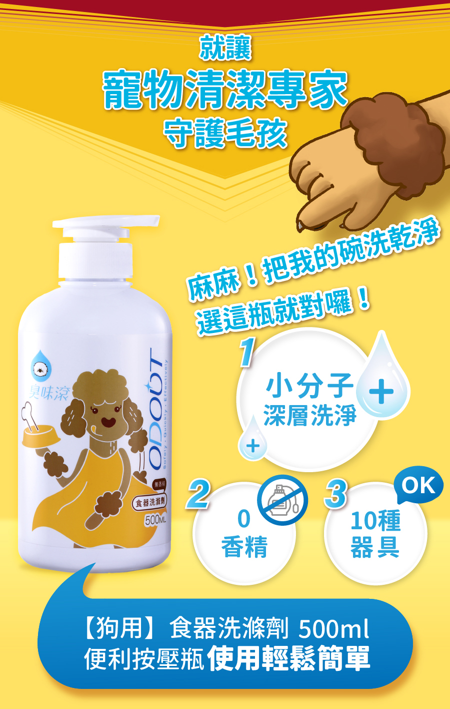 <p style="font-weight: 400"><b>居家清潔系列</b></p>
<p style="font-weight: 400"><b>臭味滾</b><b> </b><b>食器洗滌劑</b></p>
<p style="font-weight: 400"><b>無香精／分解口水／細小分子／潤膚成份</b></p>
<p style="font-weight: 400">
<p style="font-weight: 400">目前寵物以鮮食及飼料為主，盛裝於食器內，油脂容易堆積在容器的孔隙內，不易察覺，</p>
<p style="font-weight: 400">進而滋生大腸桿菌和金黃色葡萄球菌，影響毛孩健康。</p>
<p style="font-weight: 400">飼主們可以使用能徹底洗淨的臭味滾食器洗滌劑，照顧寵物的健康。</p>
<p style="font-weight: 400"><b>主要成份：</b>純水、棕櫚油、椰子油、界面活性劑、抑菌劑。</p>
<p style="font-weight: 400">
<p style="font-weight: 400"><b>特色功效</b></p>
<p style="font-weight: 400"><b>★</b><b>無香精 不傷毛孩嗅覺</b></p>
<p style="font-weight: 400">保護寵物嗅覺 照顧毛孩健康</p>
<p style="font-weight: 400">無添加茶樹及柑橘等有害毛孩成份</p>
<p style="font-weight: 400">洗滌餐具後用清水沖洗即可</p>
<p style="font-weight: 400">
<p style="font-weight: 400"><b>★</b><b>分解口水黏液</b></p>
<p style="font-weight: 400">專門針對分解寵物黏膩口水所設計</p>
<p style="font-weight: 400">擺脫餐具的滑溜黏膩感</p>
<p style="font-weight: 400">
<p style="font-weight: 400"><b>★細小分子</b></p>
<p style="font-weight: 400">食器洗潔劑的細小分子能夠</p>
<p style="font-weight: 400">深入孔隙溶解並清除碗盤的陳年油垢</p>
<p style="font-weight: 400"><b> </b></p>
<p style="font-weight: 400"><b>★添加潤膚因子</b></p>
<p style="font-weight: 400">照顧飼主手部肌膚，滋潤不傷手。</p>
<p style="font-weight: 400">
<p style="font-weight: 400"><b>清潔原理</b></p>
<p style="font-weight: 400">一般洗碗精只能清除食器表面，無法深入孔隙。時間一久便會滋生細菌，影響毛孩健康。</p>
<p style="font-weight: 400">l  他牌洗潔精</p>
<p style="font-weight: 400">l  臭味滾食器洗滌劑</p>
<p style="font-weight: 400">l  洗滌方式</p>
<p style="font-weight: 400">l  食器洗滌劑分子較小，深入孔隙中做分解達到清潔</p>
<p style="font-weight: 400"><b>適用範圍</b></p>
<p style="font-weight: 400">塑膠及鐵製碗盤、沾有口水的塑膠玩具等。</p>
<p style="font-weight: 400">
<p style="font-weight: 400"><b>使用方式</b></p>
<p style="font-weight: 400">直接沾於菜瓜布、海綿等食品清洗工具上使用。</p>
<p style="font-weight: 400"><b>注意事項：</b>請勿與其他洗潔產品混用，以免影響產品使用效果。</p>
<p style="font-weight: 400">※圖片只供參考，一切以實物為準。</p>
<p style="font-weight: 400">