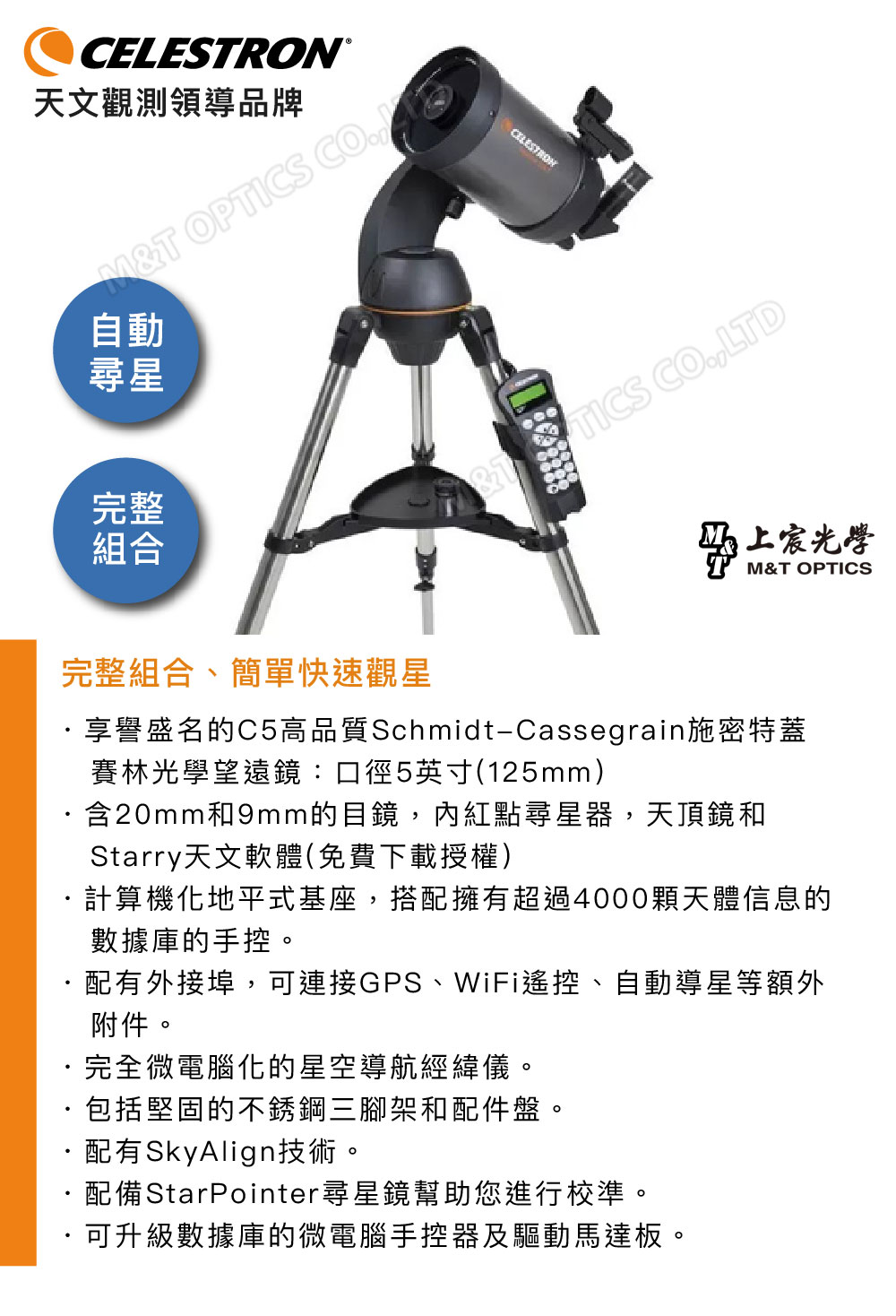 ®天文觀測領導品牌M OPTICS 動自尋星完整組合完整組合、簡單快速觀星CELESTRON&T TICS COLTD光學M&T OPTICS享譽盛名的C5高品質Schmidt-Cassegrain施密特蓋賽林光學望遠鏡:口徑5英寸(125mm)含20mm和9mm的目鏡,紅點尋星器,天頂鏡和Starry天文軟體(免費下載授權)計算機化地平式基座,搭配擁有超過4000顆天體信息的數據庫的手控。配有外接埠,可連接GPS、WiFi遙控、自動導星等額外附件。完全微電腦化的星空導航經緯儀。·包括堅固的不銹鋼三腳架和配件盤。配有SkyAlign技術。配備StarPointer尋星鏡幫助您進行校準。可升級數據庫的微電腦手控器及驅動馬達板。
