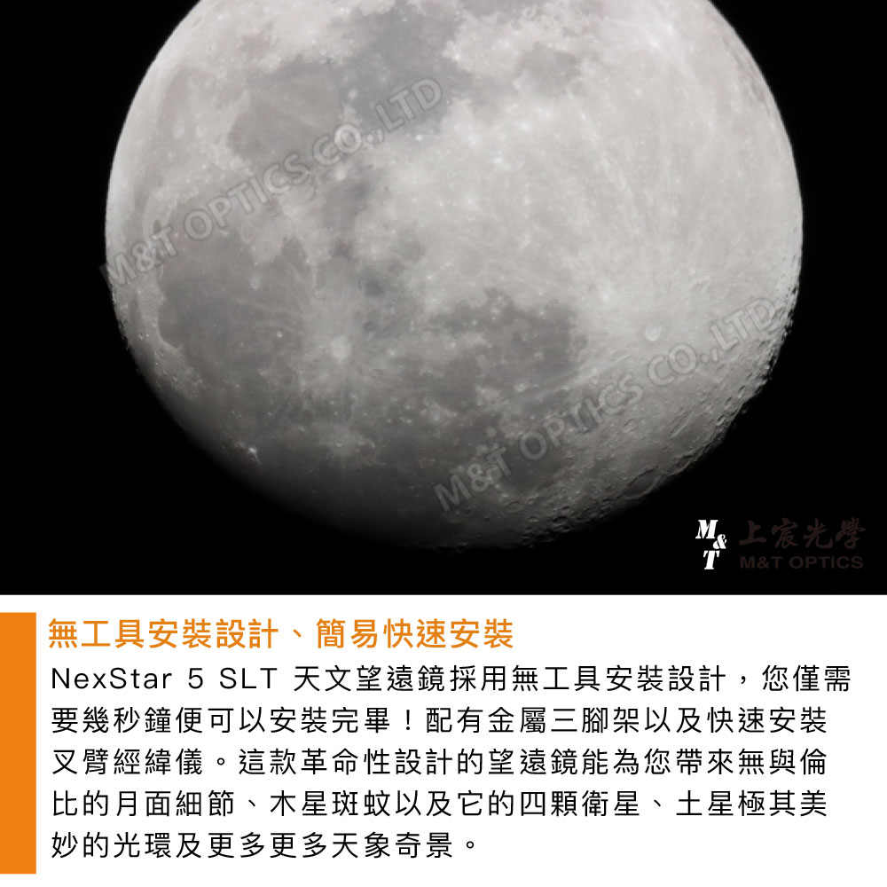 OPICS LDT OPTICS LTDT &T OPTICSM光學無工具安裝設計、簡易快速安裝NexStar 5 SLT 天文望遠鏡採用無工具安裝設計,您僅需要幾秒鐘便可以安裝完畢!配有金屬三腳架以及快速安裝叉臂經緯儀。這款革命性設計的望遠鏡能為您帶來無與倫比的月面細節、木星斑蚊以及它的四顆衛星、土星極其美妙的光環及更多更多天象奇景。