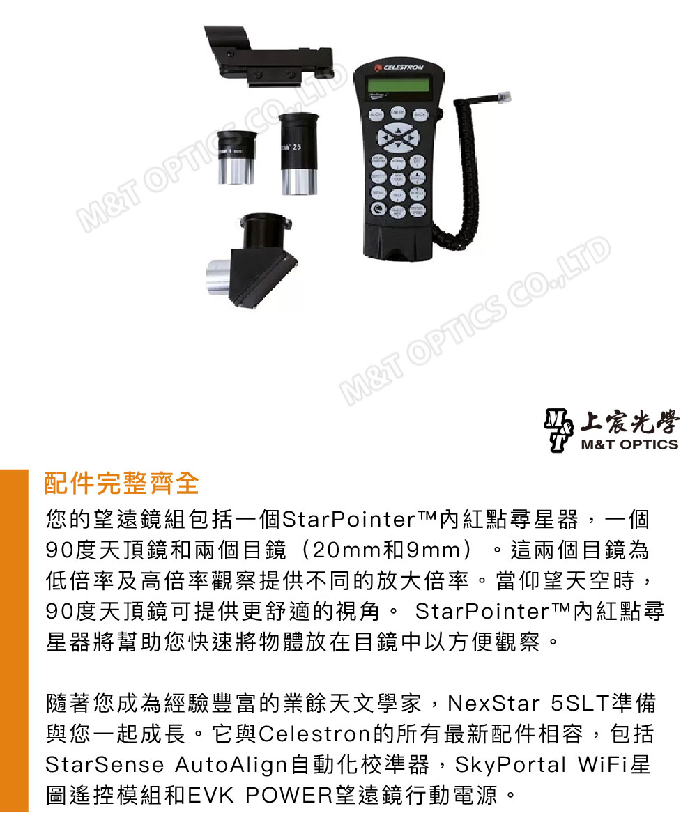 MT  M&T OPTICS CO.,LTD上宸光學M&T OPTICS配件完整齊全您的望遠鏡組包括一個StarPointer紅點尋器,一個90度天頂鏡和兩個目鏡(20mm和9mm) 這兩個目鏡為低倍率及高倍率觀察提供不同的放大倍率。當仰望天空時,90度天頂鏡可提供更舒適的視角。 StarPointer內紅點尋星器將幫助您快速將物體放在目鏡中以方便觀察。隨著您成為經驗豐富的業餘天文學家,NexStar 5SLT準備與您一起成長。它與Celestron的所有最新配件相容,包括StarSense AutoAlign自動化校準器,SkyPortal WiFi星圖遙控模組和 POWER望遠鏡行動電源。