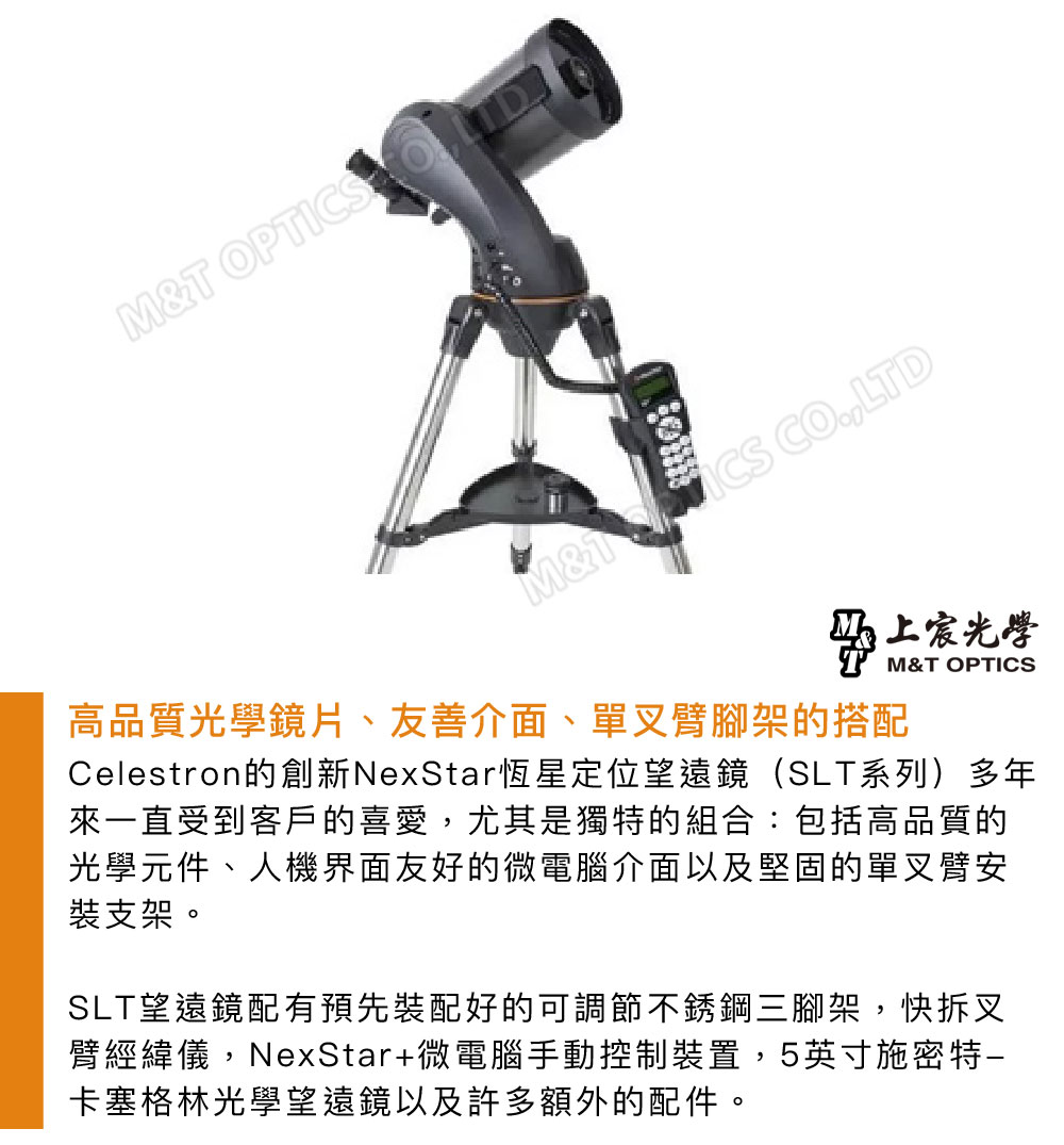 MT OPT M& ICS COLTD光學M&T OPTICS高品質光學鏡片、友善介面、單叉臂腳架的搭配Celestron的創新NexStar恆星定位望遠鏡(SLT系列)多年來一直受到客戶的喜愛,尤其是獨特的組合:包括高品質的光學元件、人機界面友好的微電腦介面以及堅固的單叉臂安裝支架。SLT望遠鏡配有預先裝配好的可調節不銹鋼三腳架,快拆叉臂經緯儀,NexStar+微電腦手動控制裝置,5英寸施密特卡塞格林光學望遠鏡以及許多額外的配件。