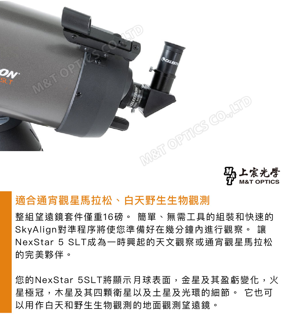 SUTM&T CELESTM&T OPTICS CO.,LTD適合通宵觀星馬拉松、白天野生生物觀測上光學M&T OPTICS整組望遠鏡套件僅重16。 簡單、無需工具的組裝和快速的SkyAlign對準程序將使您準備好在幾分鐘內進行觀察。 讓NexStar 5 SLT成為一時興起的天文觀察或通宵觀星馬拉松的完美夥伴。您的NexStar 5SLT將顯示月球表面,金星及其盈虧變化,火星極冠,木星及其四顆衛星以及土星及光環的細節。 它也可以用作白天和野生生物觀測的地面觀測望遠鏡。