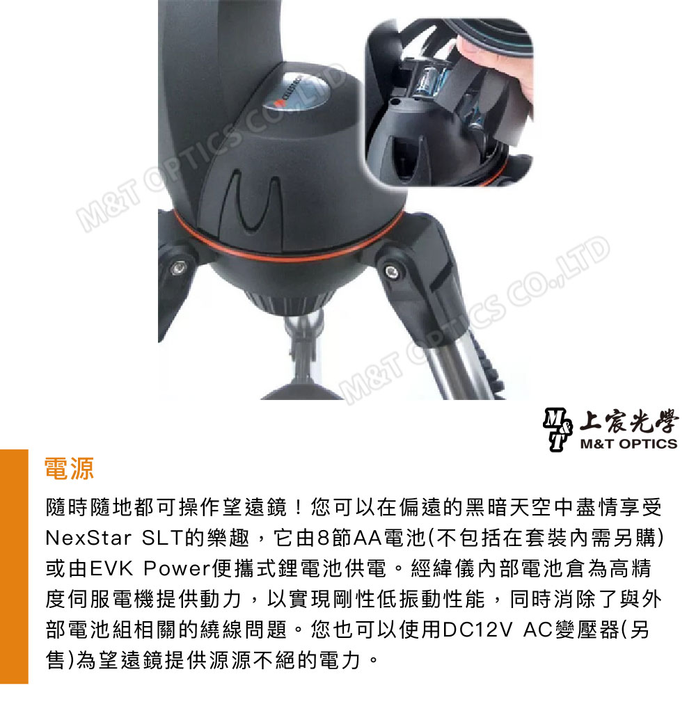 電源M&T M&T OPTICS LTDM&T OPTICS上宸光學隨時隨地都可操作望遠鏡!您可以在偏遠的黑暗天空中盡情享受NexStar SLT的樂趣,它由8節AA電池(不包括在套裝需另購)或由EVK Power便攜式鋰電池供電。經緯儀內部電池倉為高精度伺服電機提供動力,以實現剛性低振動性能,同時消除了與外部電池組相關的繞線問題。您也可以使用DC12V AC變壓器(另售)為望遠鏡提供源源不絕的電力。