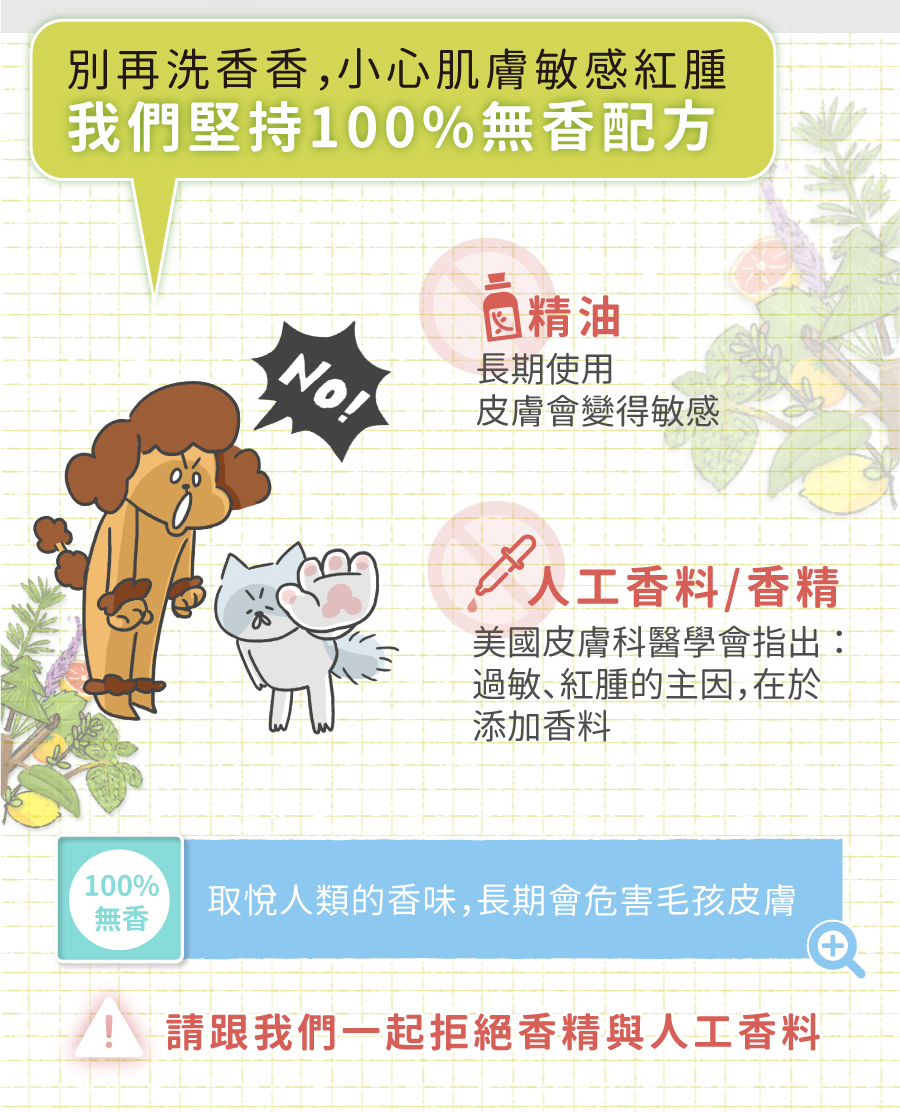 <p style="font-weight: 400">無香除臭 / 深層潔淨 / 低敏配方 / 護膚成份</p>
<p style="font-weight: 400">
<p style="font-weight: 400"><b><strong>產品特色</strong></b></p>
<p style="font-weight: 400"><b><strong>不添加香精</strong></b></p>
<p style="font-weight: 400">不刺激寵物嗅覺</p>
<p style="font-weight: 400"><b><strong>添加柿子萃取物</strong></b></p>
<p style="font-weight: 400">延長除臭時間</p>
<p style="font-weight: 400"><b><strong>低敏配方</strong></b></p>
<p style="font-weight: 400">增加除臭功效</p>
<p style="font-weight: 400"><b><strong>護膚成份</strong></b></p>
<p style="font-weight: 400">保護主人白皙雙手</p>
<p style="font-weight: 400">
<p style="font-weight: 400"><b><strong>使用方法</strong></b></p>
<ol>
<li style="font-weight: 400">以水將毛髮徹底打濕</li>
<li style="font-weight: 400">將洗毛液輕輕搓揉至產生泡沫</li>
</ol>
<p style="font-weight: 400">注意：為了降低過敏發生，我們減少了起泡劑的使用</p>
<p><span style="font-weight: 400">3. 洗淨後擦乾或吹乾</span></p>