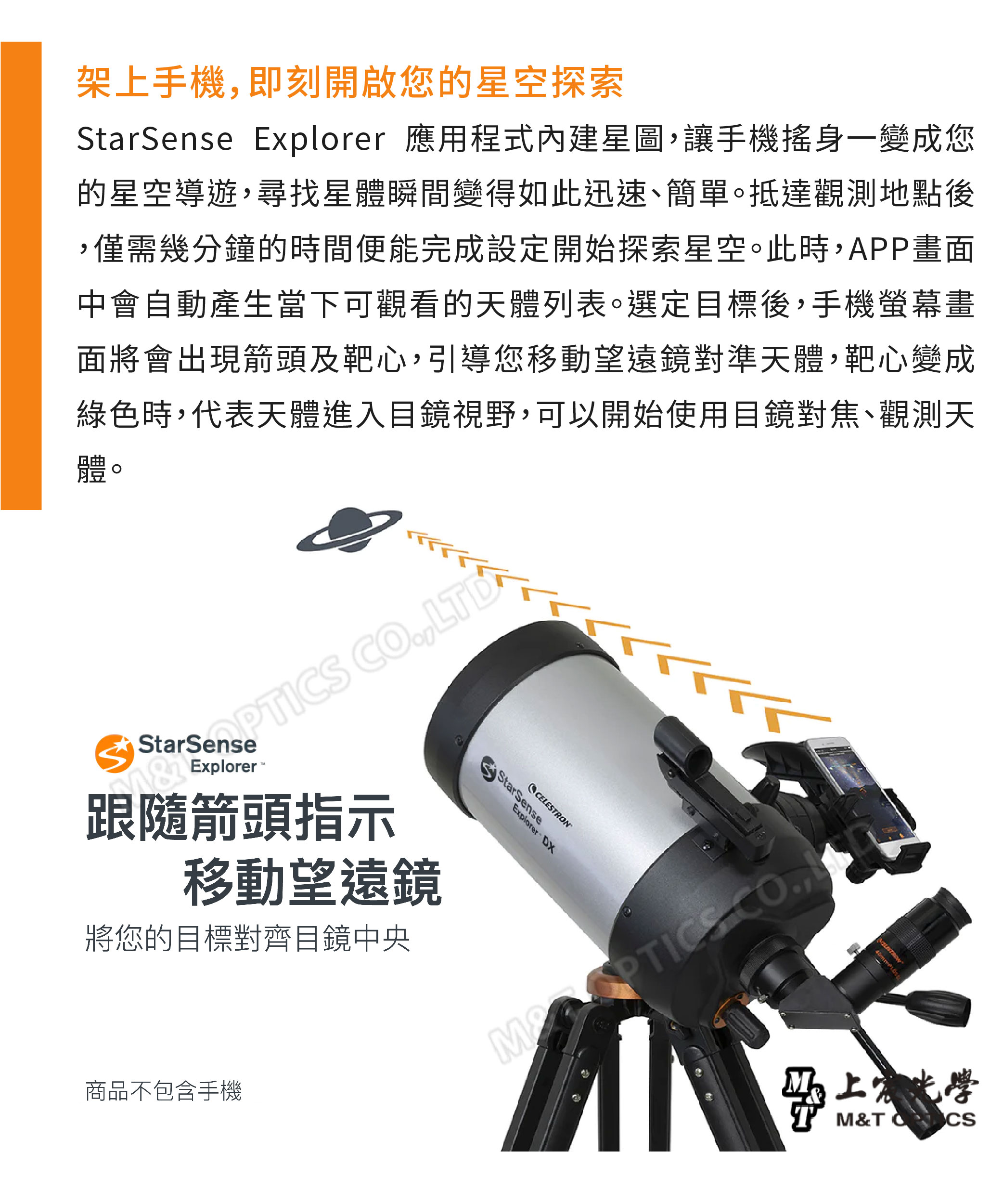 架上手機即刻開啟您的星空探索StarSense Explorer 應用程式內建星圖,讓手機搖身一變成您的星空導遊,尋找星體瞬間變得如此迅速、簡單。抵達觀測地點後,僅需幾分鐘的時間便能完成設定開始探索星空。此時,APP畫面中會自動產生當下可觀看的天體列表。選定目標後,手機螢幕畫面將會出現箭頭及靶心,引導您移動望遠鏡對準天體,靶心變成綠色時,代表天體進入目鏡視野,可以開始使用目鏡對焦、觀測天體 CO,LDExplorer跟隨箭頭指示移動望遠鏡將您的目標對齊目鏡中央商品不包含手機StarSenseExplorer DXCELESTRON CO,光學M&T