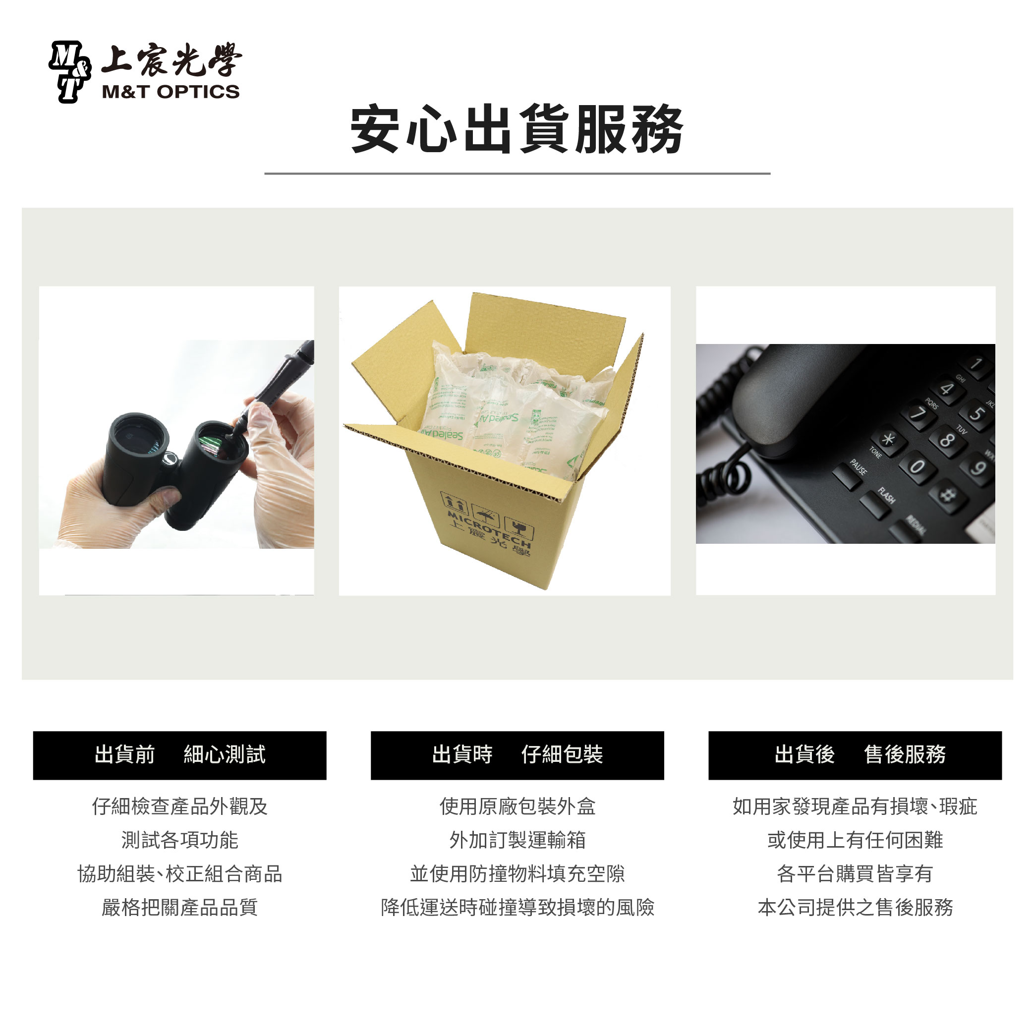 上宸光學M&T OPTICS出貨前細心測試仔細檢查產品外觀及測試各項功能協助組裝校正組合商品嚴格把關產品品質安心出貨服務MICROTECH上發出貨時仔細包裝使用原廠包裝外盒外加訂製運輸箱並使用防撞物料填充空隙降低運送時碰撞導致損壞的風險PAUSETONEFLASHPQRS7TUV859出貨後 售後服務如用家發現產品有損壞、瑕疵或使用上有任何困難各平台購買皆享有本公司提供之售後服務