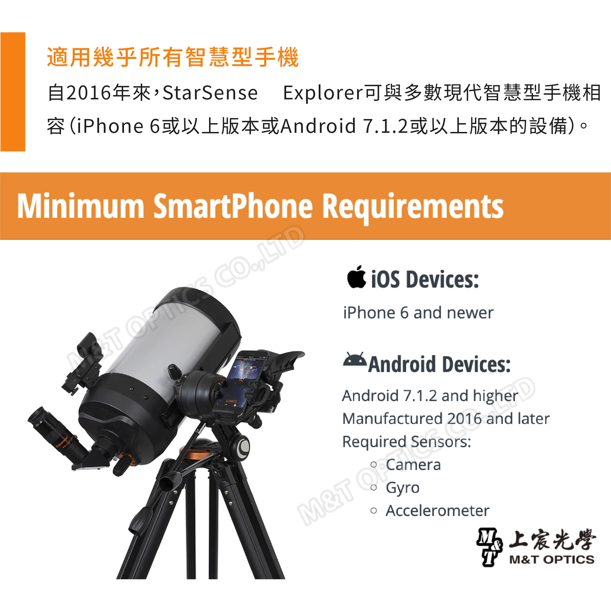 適用幾乎所有智慧型手機自2016年來StarSense Explorer可與多數現代智慧型手機相iPhone 6或以上版本或Android 71.2或以上版本的設備)。Minimum SmartPhone uirements OF CO., evices:iPhone 6 and newerAndroid Devices:Android 7.1.2 and DManufactured 2016 and laterReqM&T GyroSensors: Accelerometer宸光學M&T OPTICS