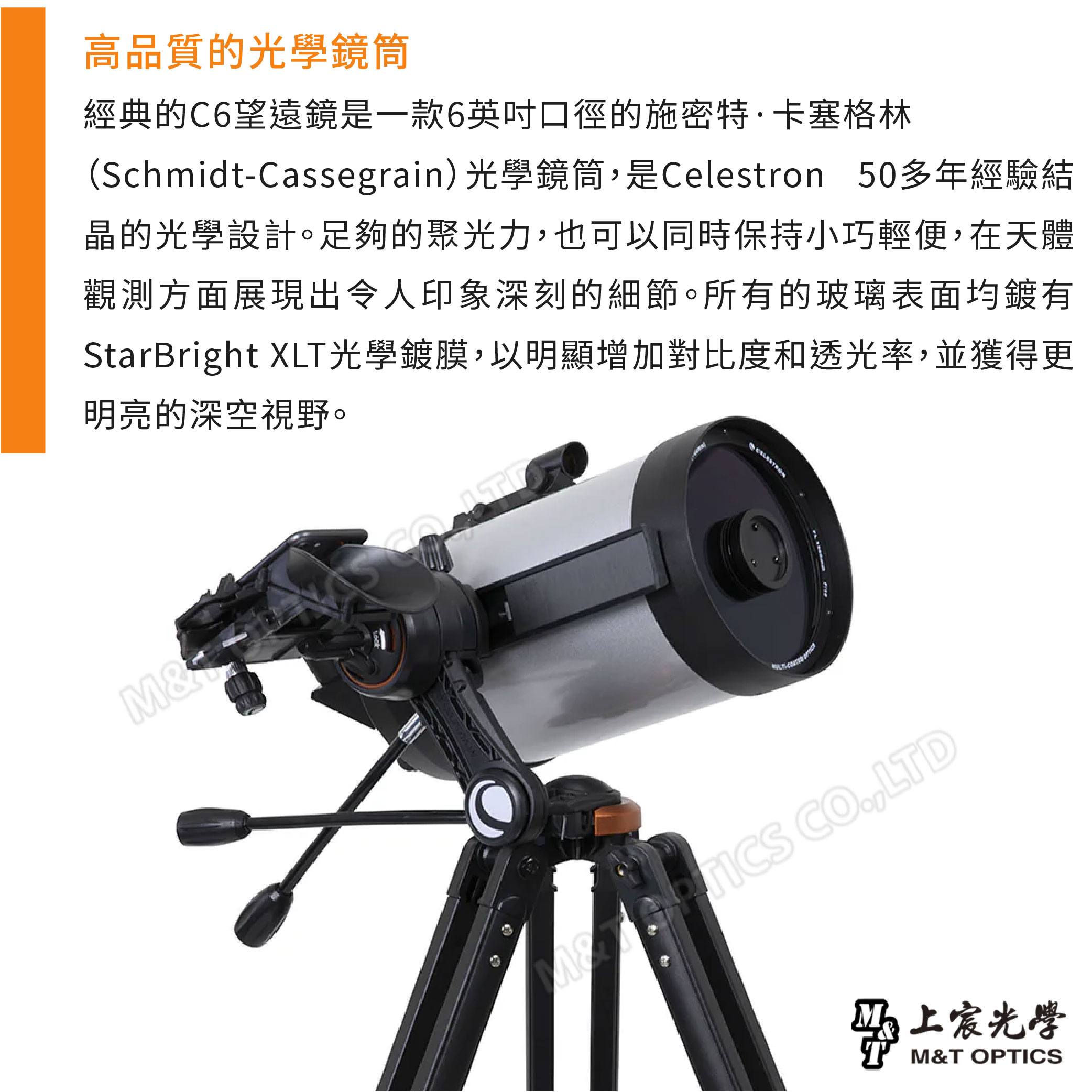 高品質的光學鏡筒經典的C6望遠鏡是一款6英吋口徑的施密特·卡塞格林(Schmidt-Cassegrain) 光學鏡筒是Celestron 50多年經驗結晶的光學設計。足夠的聚光力,也可以同時保持小巧輕便,在天體觀測方面展現出令人印象深刻的細節。所有的玻璃表面均鍍有StarBright XLT光學鍍膜,以明顯增加對比度和透光率,並獲得更明亮的深空視野。M& ,LTD光學M&T OPTICS