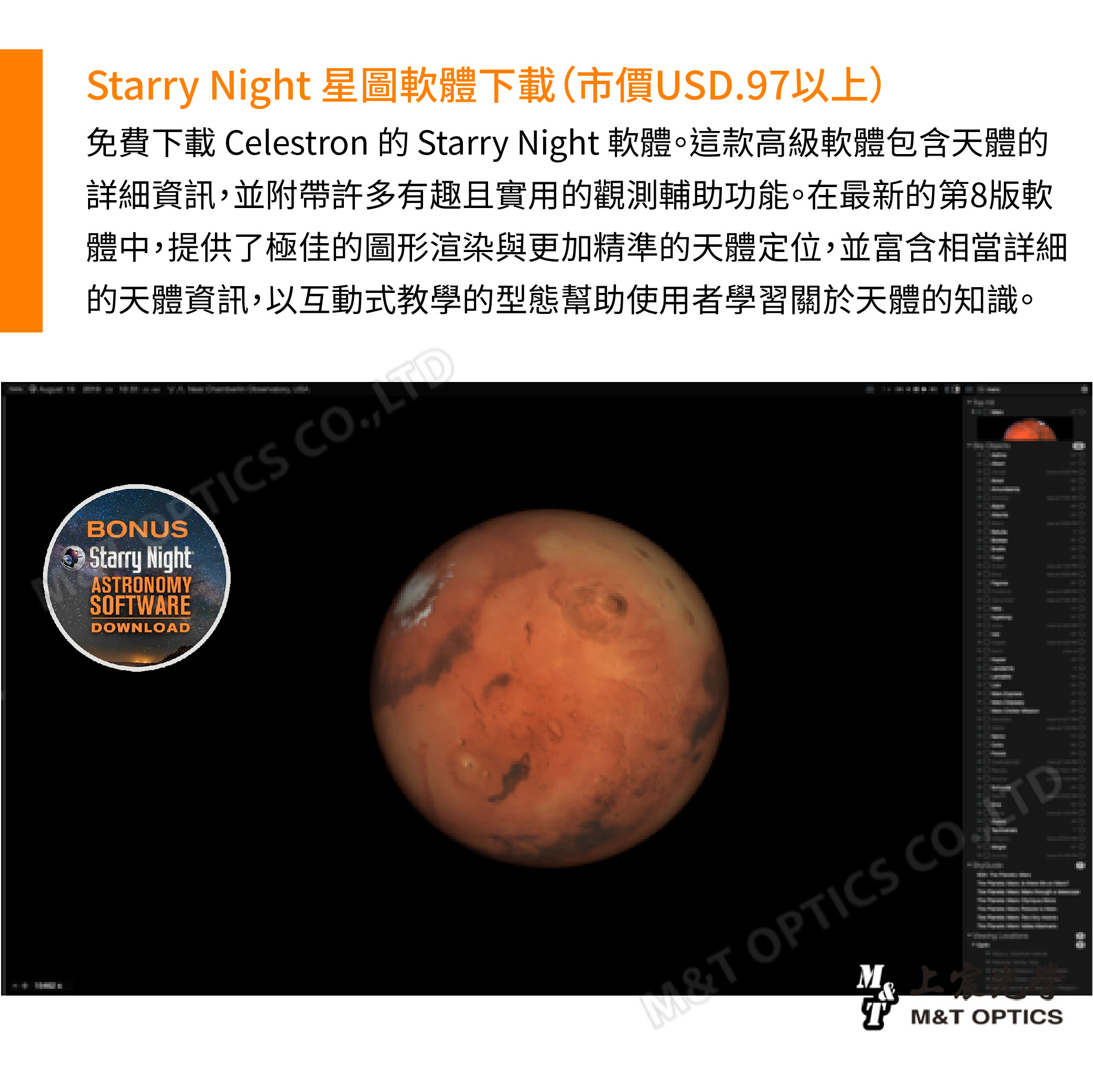 Starry Night 星圖軟體下載(市價USD97以)免費下載 Celestron 的 Starry Night 軟體。這款高級軟體包含天體的詳細資訊並附帶許多有趣且實用的觀測輔助功能。在最新的第8版軟體中,提供了極佳的圖形渲染與更加精準的天體定位,並富含相當詳細的天體資訊,以互動式教學的型態幫助使用者學習關於天體的知識。ICS ,BONUSStarry NightASRONOYSOFTWAREDOWNLOAD上T MT M&T OPTICS .