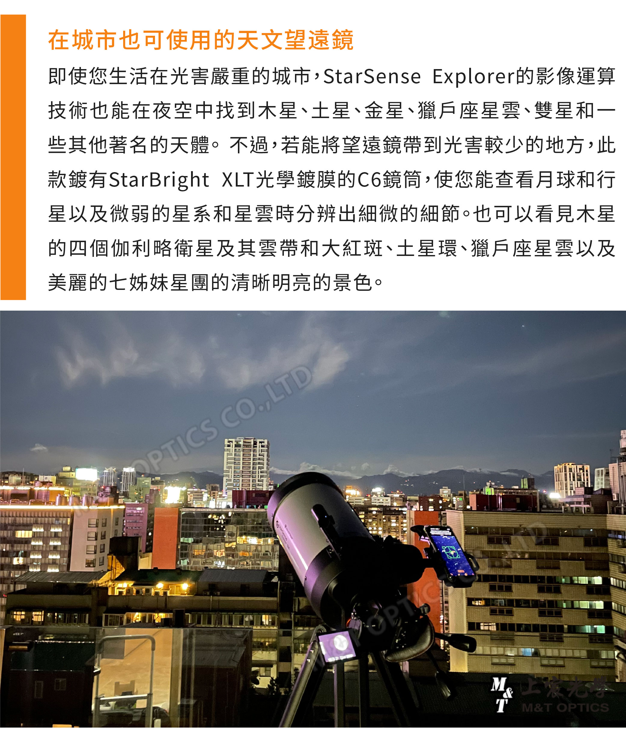 在城市也可使用的天文望遠鏡即使您生活在光害嚴重的城市,StarSense Explorer的影像運算技術也能在夜空中找到木星土星、金星、獵戶座星雲、雙星和一些其他著名的天體。不過,若能將望遠鏡帶到光害較少的地方,此款鍍有StarBright XL光學鍍膜的C6鏡筒,使您能查看月球和行星以及微弱的星系和星雲時分辨出細微的細節。也可以看見木星的四個伽利略衛星及其雲帶和大紅斑、土星環、獵戶座星雲以及美麗的七姊妹星團的清晰明亮的景色。APTICS CO.,LTDT M&T OPTICS