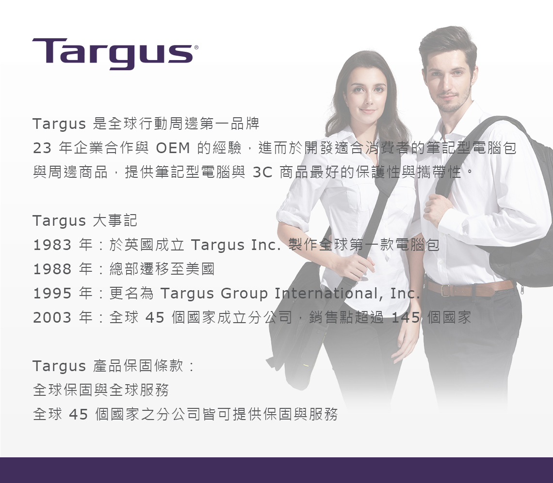 TargusTargus OyʩPĤ@~P23 ~~X@P OEM g,iө}oAXO̪Oq]PPӫ~,ѵOqP 3C ӫ~̦nO@ʻPaʡCTargus jưO1983 ~^ꦨ Targus Inc. s@yĤ@ڹq]1988~:`Eܬ1995 ~:W Targus Group International, Inc.2003 ~:y45Ӱaߤq,PIWL 145 ӰaTargus ~OT:yOTPyAȥy 45 ӰaqҥiѫOTPA