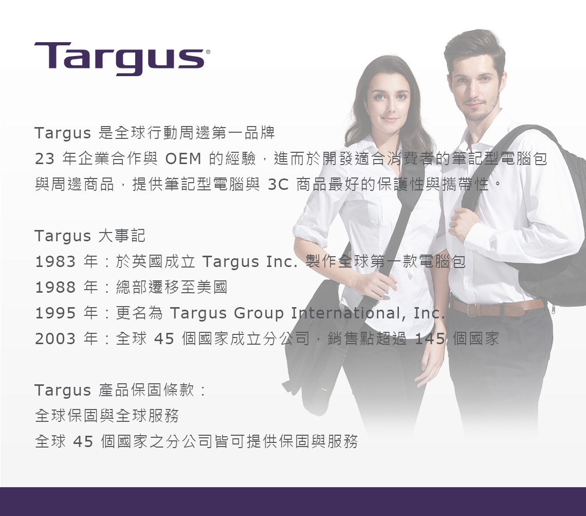 TargusTargus 是全球行動周邊第一品牌23 年企業合作與 OEM 的經驗,進而於開發適合消費者的筆記型電腦包與周邊商品,提供筆記型電腦與 3C 商品最好的保護性與攜帶性。Targus 大事記1983 年於英國成立 Targus Inc. 製作全球第一款電腦包1988 年總部遷移至美國1995 年更名為 Targus Group International, Inc.2003 年:全球 45 個國家成立分公司,銷售點超過 145 個國家Targus 產品保固條款:全球保固與全球服務全球 45 個國家之分公司皆可提供保固與服務
