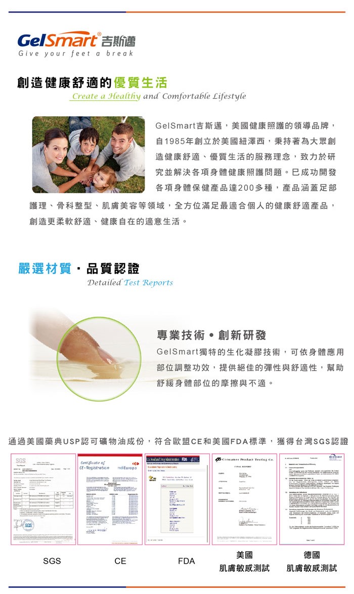 GelSmart Give your feet a break創造健康舒適的優質生活Create a Healthy and Comfortable LifestyleGelSmart吉斯邁美國健康照護的領導品牌,自1985年創立於美國紐澤西,秉持著為大眾創造健康舒適、優質生活的服務理念,致力於研究並解決各項身體健康照護問題。成功開發各項身體保健產品達200多種,產品涵蓋足部護理、骨科整型、肌膚美容等領域,全方位滿足最適合個人的健康舒適產品,創造更柔軟舒適、健康自在的適意生活。嚴選材質,品質認證Detailed Test Reports專業技術創新研發GelSmart獨特的生化凝膠技術,可依身體應用部位調整功效,提供絕佳的彈性與舒適性,幫助舒緩身體部位的摩擦與不適。通過美國藥典USP認可礦物油成份,符合歐盟C和美國FDA標準,獲得台灣認證SGSSGS ERegistration  Product  SGSCEFDA美國肌膚敏感測試德國肌膚敏感測試