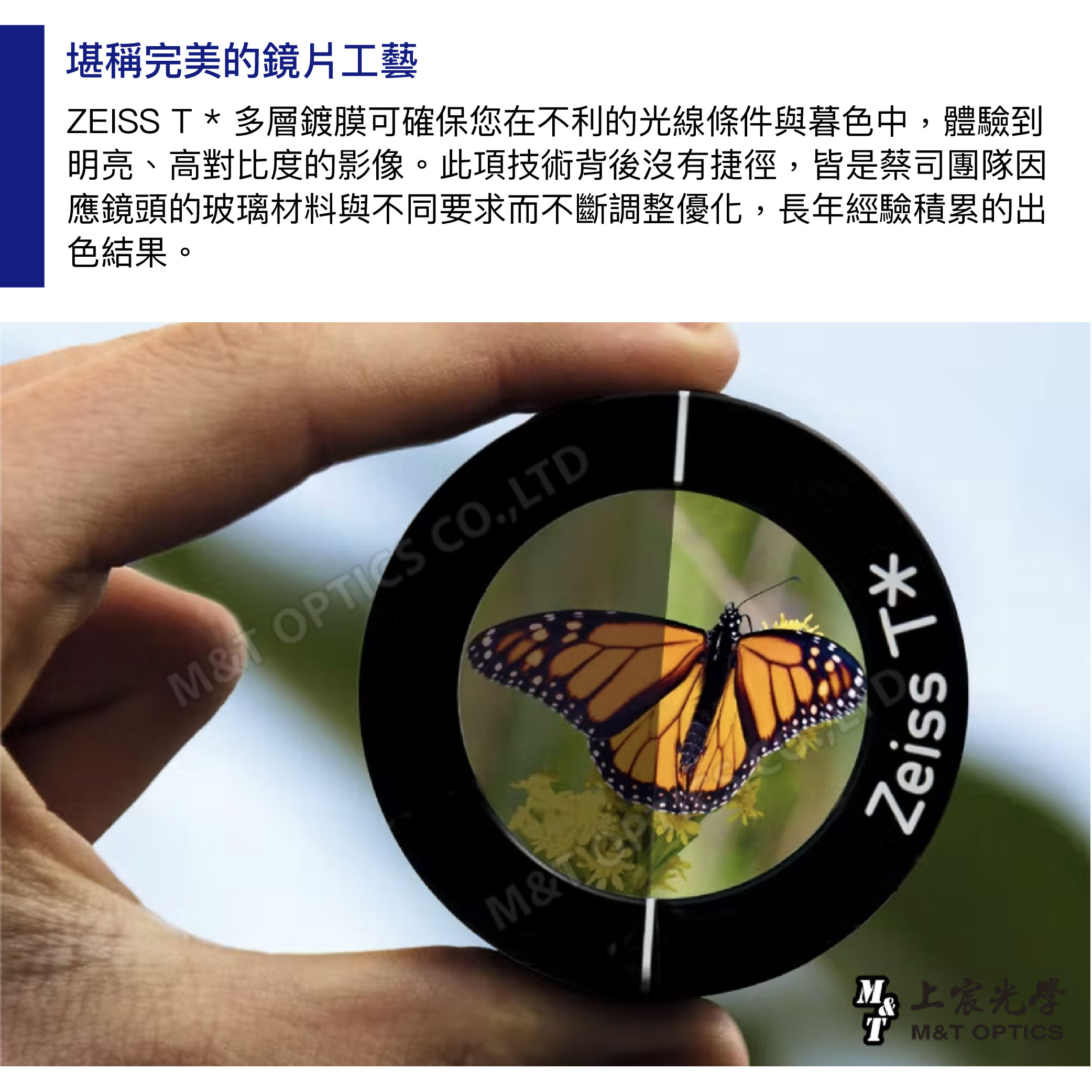 堪稱完美的鏡片工藝ZEISS T 多層鍍膜可確保您在不利的光線條件與暮色中,體驗到明亮、高對比度的影像。此項技術背後沒有捷徑,皆是蔡司團隊因應鏡頭的玻璃材料與不同要求而不斷調整優化,長年經驗積累的出色結果。M OPTICS CO.,LTD*M&ZeissT M&T OPTICS