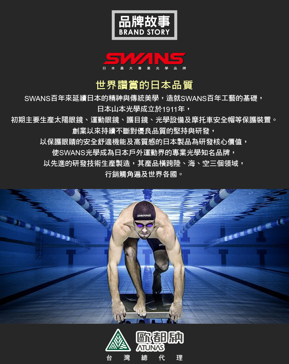 品牌故事BRAND STORY日本最大專業光學品牌世界讚賞的日本品質百年來延續日本的精神與傳統美學,造就SWANS百年工藝的基礎,日本山本光學成立於1911年,初期主要生產太陽眼鏡、運動眼鏡、護目鏡、光學設備及摩托車安全帽等保護裝置。創業以來持續不斷對優良品質的堅持與研發,以保護眼睛的安全舒適機能及高質感的日本製品為研發核心價值,使SWANS光學成為日本戶外運動界的專業光學知名品牌,以先進的研發技術生產製造,其產品橫跨陸、海、空三個領域,行銷觸角遍及世界各國。SWANS歐都ATUNAS台灣 總 理