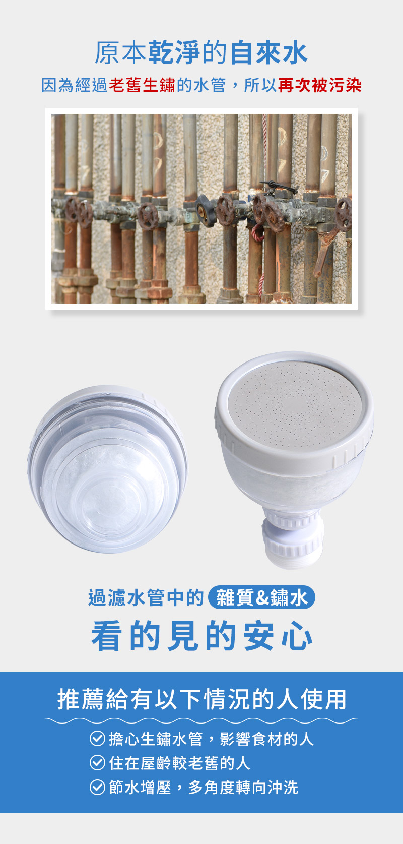 原本乾淨的自來水因為經過老舊生鏽的水管,所以再次被污染過濾水管中的雜質&鏽水看的見的安心推薦給有以下情況的人使用)擔心生鏽水管,影響食材的人)住在屋齡較老舊的人節水增壓,多角度轉向沖洗