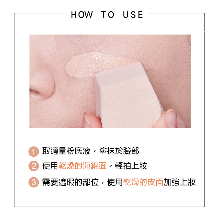 HOW TO USE 取適量粉底液,塗抹於臉部 使用乾燥的海綿面,輕拍上妝 需要遮瑕的部位,使用乾燥的皮面加強上妝