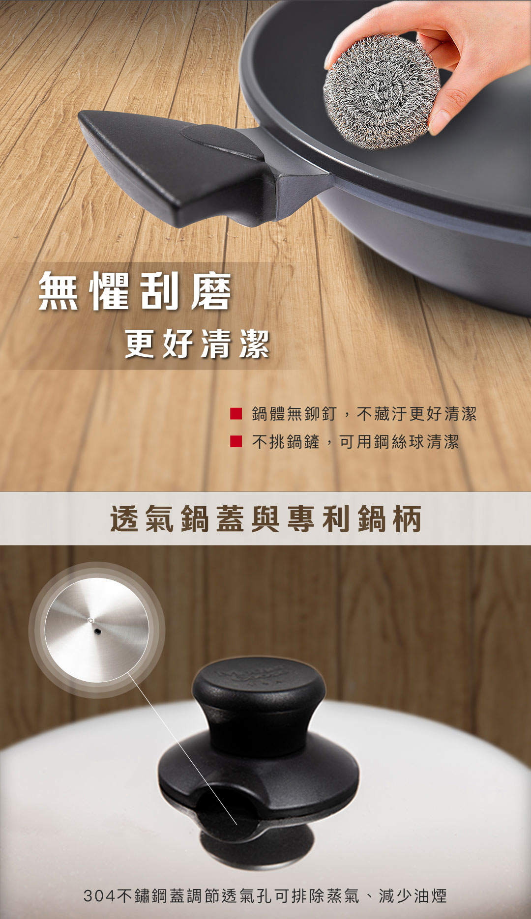 無懼刮磨更好清潔鍋體無鉚釘,不藏汙更好清潔不挑鍋鏟,可用鋼絲球清潔透氣鍋蓋與專利鍋柄304不鏽鋼蓋調節透氣孔可排除蒸氣、減少油煙