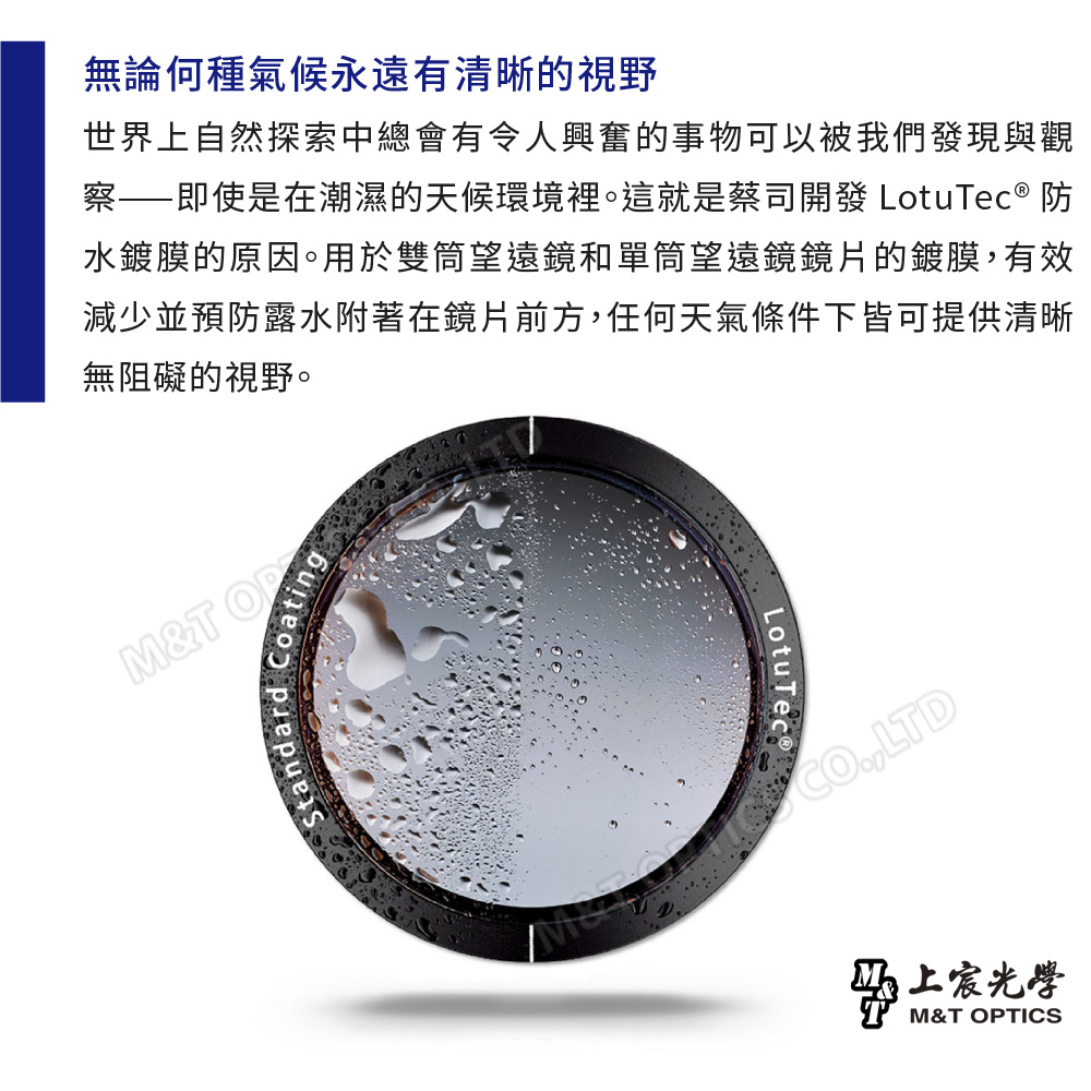 無論何種氣候永遠有清晰的視野世界上自然探索中總會有令人興奮的事物可以被我們發現與觀察——即使是在潮濕的天候環境裡。這就是蔡司開發 LotuTec® 防水鍍膜的原因。用於雙筒望遠鏡和單筒望遠鏡鏡片的鍍膜有效減少並預防露水附著在鏡片前方,任何天氣條件下皆可提供清晰無阻礙的視野。M&TOPStandard Coating,LTD马上宸光學M&T OPTICS