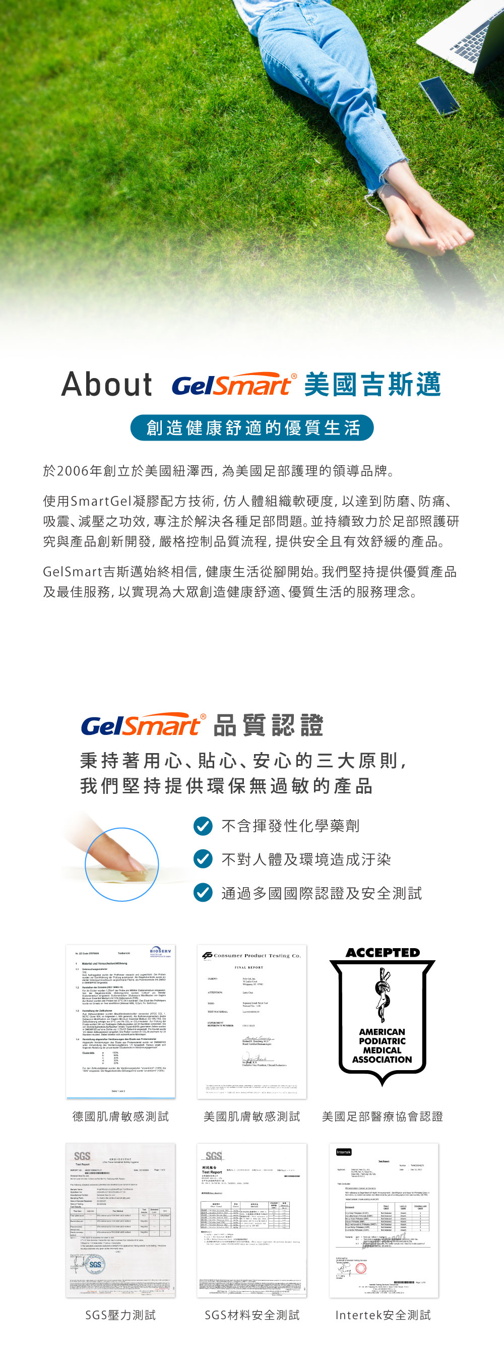 About GelSmart® 美國吉斯邁創造健康舒適的優質生活於2006年創立於美國紐澤西,為美國足部護理的領導品牌。使用SmartGel凝膠配方技術,仿人體組織軟硬度,以達到防磨防痛、吸震、減壓之功效,專注於解決各種足部問題。並持續致力於足部照護研究與產品創新開發,嚴格控制品質流程,提供安全且有效舒緩的產品。GelSmart吉斯邁始終相信,健康生活從腳開始。我們堅持提供優質產品及最佳服務,以實現為大眾創造健康舒適、優質生活的服務理念。GelSmart® 品質認證秉持著用心、貼心、安心的三大原則,我們堅持提供環保無過敏的產品不含揮發性化學藥劑不對人體及環境造成汙染通過多國國際認證及安全測試  BIOSERVConsumer Product ing Co.ACCEPED       FINAL REPORT         德國肌膚敏感測試SGS SGS AMERICANPODIATRICMEDICALASSOCIATION美國肌膚敏感測試 美國足部醫療協會認證SGS測試報告Test IntertekTSGS壓力測試SGS材料安全測試Intertek安全測試