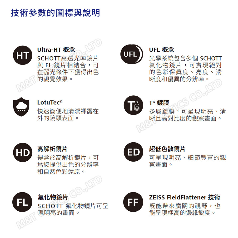 技術參數的圖標與說明HUltra-HT 概念LTDSCHOTT高透光率與 FL 鏡片相結合可在弱光條件下獲得出色的視覺效果。M&UFLUFL 概念光學系統包含多個 SCHOTT氟化物鏡片,可實現絕對的色彩度、亮度、清晰度和優異的分辨率。T 鍍膜 CO,LTDLotuc®Te快速簡便地清潔在外的鏡頭表面。可呈現明亮、清且高對比度的觀察畫面。HD高解析鏡片高解析鏡片, ,可ED超低色散鏡片您提供出色的分辨率和自然色彩還原。可呈現明亮、細節豐富的觀察畫面。FL氟化物鏡片M&TSCHOTT 氟化物鏡片可呈現明亮的畫面。FFZEISS FieldFlattener既能帶來廣闊的視野,也能呈現極高的邊緣銳度。