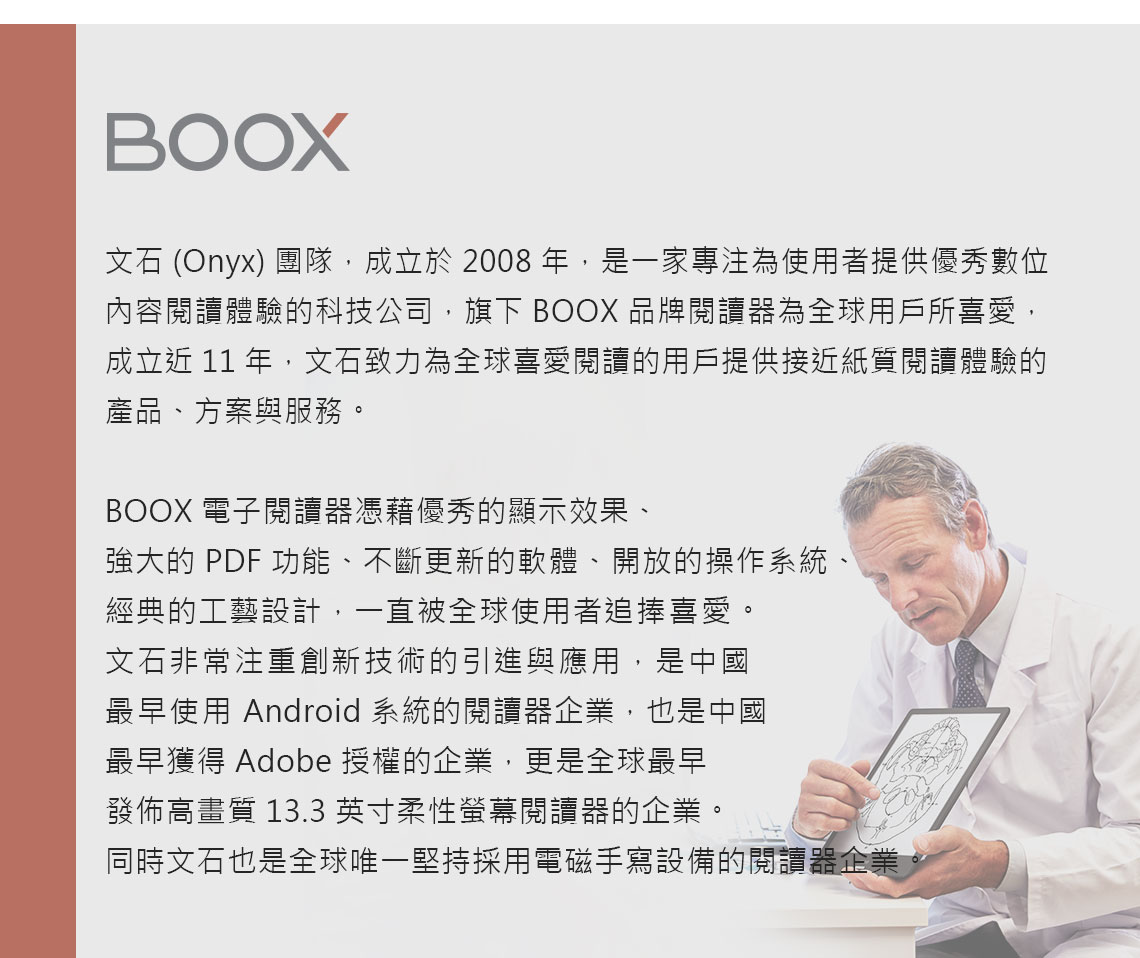 BOOX文石 (Onyx) 團隊,成立於2008年,是一家專注為使用者提供優秀數位內容閱讀體驗的科技公司,旗下 BOOX 品牌閱讀器為全球用戶所喜愛,成立近 11 年,文石致力為全球喜愛閱讀的用戶提供接近紙質閱讀體驗的產品、方案與服務。BOOX 電子閱讀器憑藉優秀的顯示效果、強大的 PDF 功能、不斷更新的軟體、開放的操作系統、經典的工藝設計,一直被全球使用者追捧喜愛。文石非常注重創新技術的引進與應用,是中國最早使用 Android 系統的閱讀器企業,也是中國最早獲得 Adobe 授權的企業,更是全球最早發佈高畫質 13.3 英寸柔性螢幕閱讀器的企業。同時文石也是全球唯一堅持採用電磁手寫設備的閱讀器企業