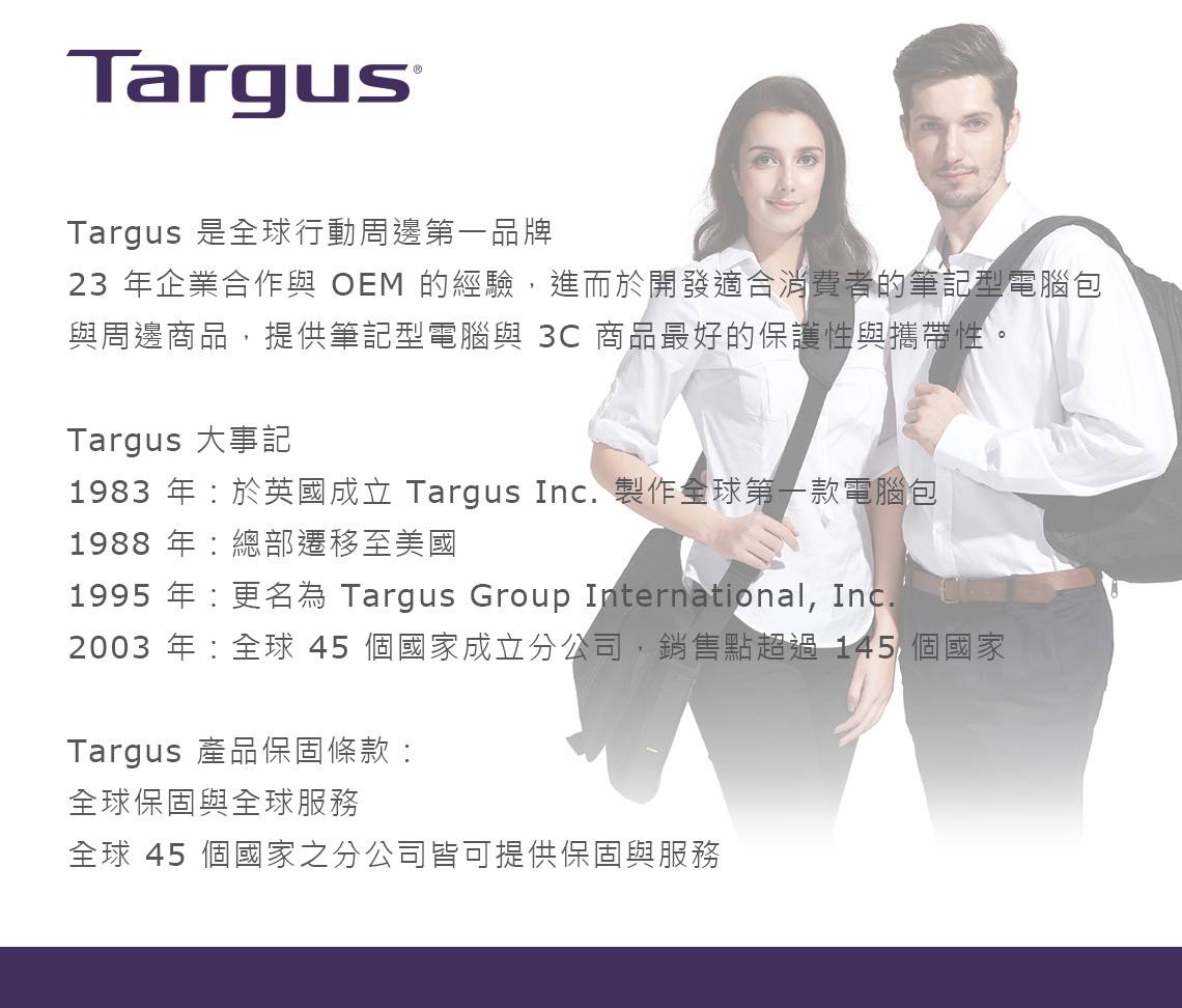 TargusTargus 是全球行動周邊第一品牌23 年企業合作與  的經驗,進而於開發適合消費者的筆記型電腦包與周邊商品,提供筆記型電腦與 3C 商品最好的保護性與攜帶性。Targus 大事記1983 年於英國成立 Targus Inc. 製作全球第一款電腦包1988年總部遷移至美國1995 年更名為 Targus Group International, Inc.2003 年:全球 45 個國家成立分公司,銷售點超過 145 個國家Targus 產品保固條款:全球保固與全球服務全球 45 個國家之分公司皆可提供保固與服務