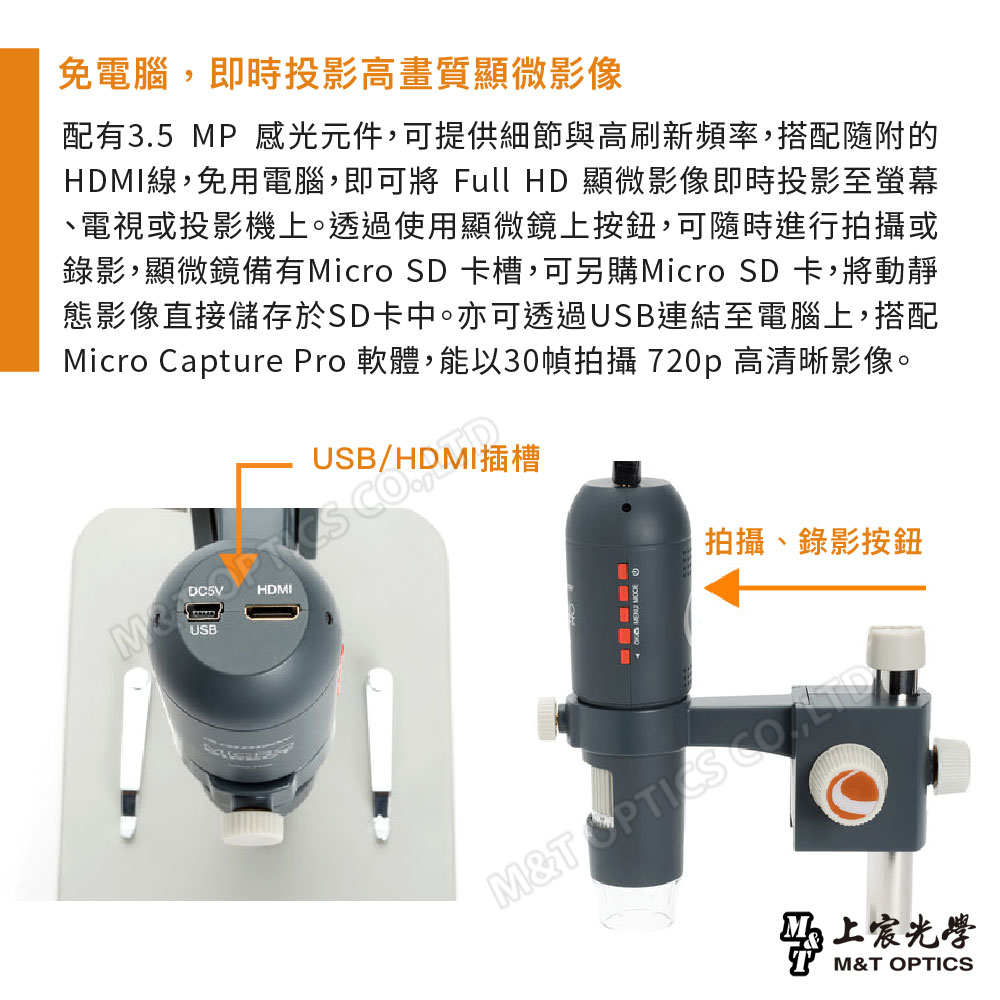 免電腦,即時投影高畫質顯微影像配有3.5 MP 感光元件,可提供細節與高刷新頻率,搭配隨附的HDMI線,免用電腦,即可將 Full HD 顯微影像即時投影至螢幕電視或投影機上。透過使用顯微鏡上按鈕,可隨時進行拍攝或錄影,顯微鏡備有Micro SD 卡槽,可另購Micro SD 卡,將動靜態影像直接儲存於SD卡中。亦可透過USB連結至電腦上,搭配Micro Capture Pro 軟體,能以30幀拍攝 720p 高清晰影像。/HDMI插槽USBHDMI MENU |拍攝錄影按鈕M&T 上宸光學M&T OPTICS