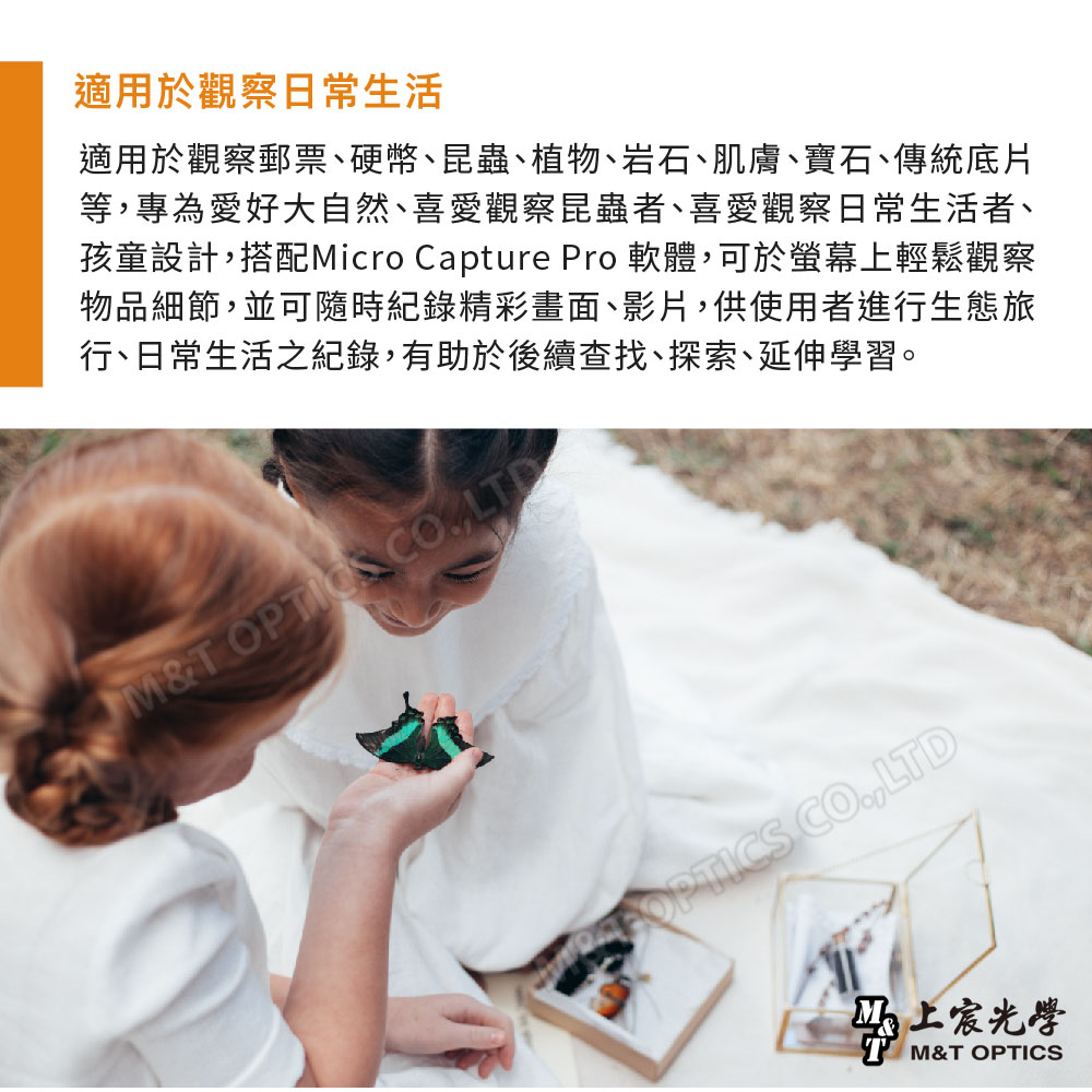 適用於觀察日常生活適用於觀察郵票硬幣、昆蟲、植物、岩石、肌膚、寶石、傳統底片等,專為愛好大自然、喜愛觀察昆蟲者、喜愛觀察日常生活者、孩童設計,搭配Micro Capture Pro 軟體,可於螢幕上輕鬆觀察物品細節,並可隨時紀錄精彩畫面、影片,供使用者進生態旅行、日常生活之紀錄,有助於後續查找、探索、延伸學習。M& OPTICS CO.,LTD上宸光學M&T OPTICS