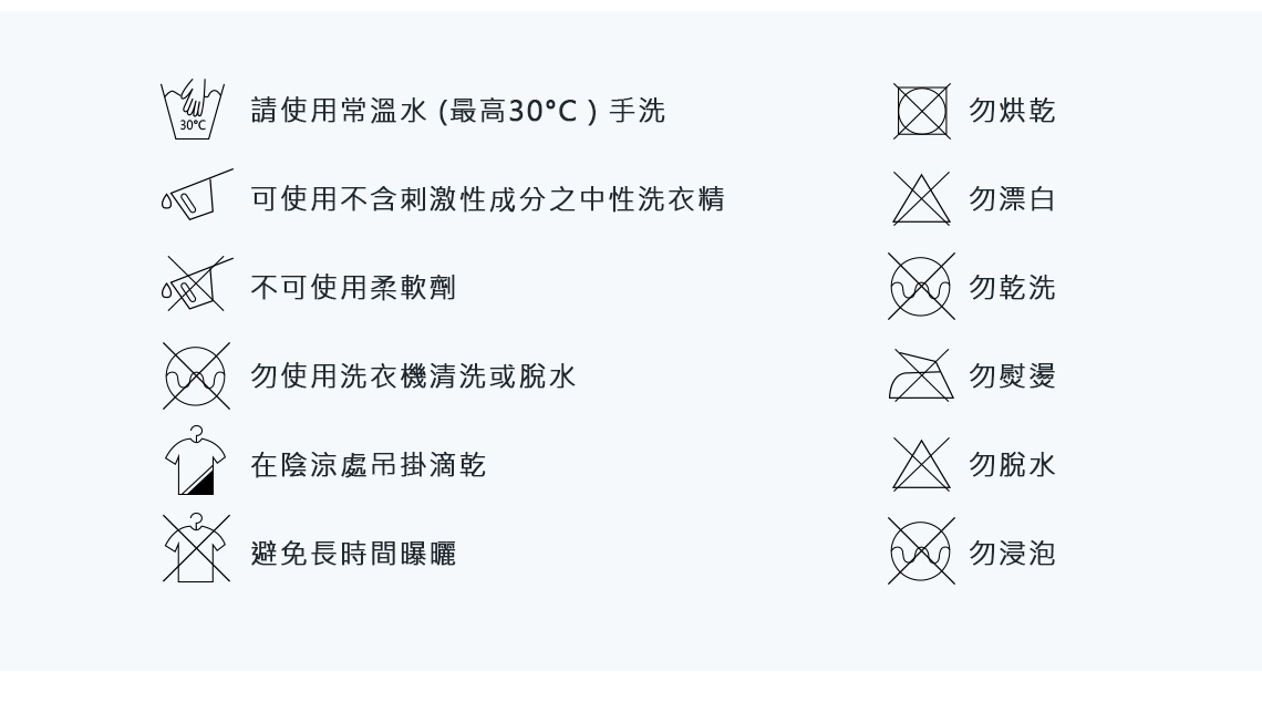 請使用常溫水(最高30)手洗勿烘乾30C可使用不含刺激性成分之中性洗衣精勿漂白不可使用柔軟劑勿乾洗勿使用洗衣機清洗或脫水在陰涼處吊掛滴乾避免長時間曝曬勿熨燙勿脫水勿浸泡