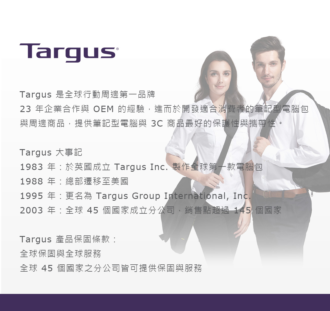 TargusTargus 是全球行動周邊第一品牌23 年企業合作與 OEM 的經驗,進而於開發適合消費者的筆記型電腦包與周邊商品,提供筆記型電腦與 商品最好的保護性與攜帶性。Targus 大事記1983 年於英國成立 Targus Inc. 製作全球第一款電腦包1988 年總部遷移至美國1995 年更名為 Targus Group International, Inc.2003 年:全球 45 個國家成立分公司,銷售點超過145 個國家Targus 產品保固條款:全球保固與全球服務全球 45 個國家之分公司皆可提供保固與服務