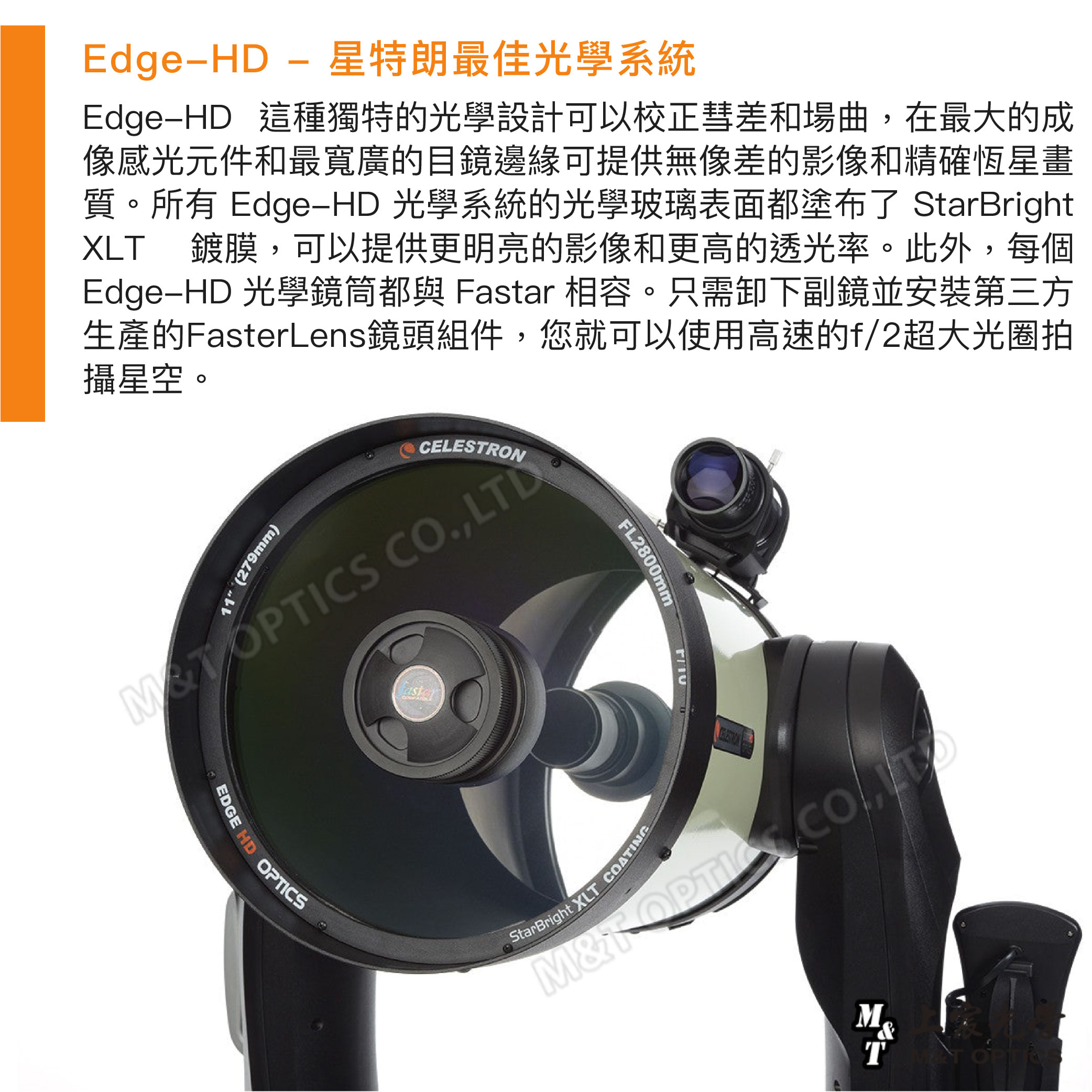 Edge星特朗最佳光學系統EdgeHD 這種獨特的光學設計可以校正彗差和場曲,在最大的成像感光元件和最寬廣的目鏡邊緣可提供無像差的影像和精確恆星畫質。所有 EdgeHD 光學系統的光學玻璃表面都塗布了 StarBrightXL鍍膜,可以提供更明亮的影像和更高的透光率。此外,每個Edge-HD 光學鏡筒都與 Fastar 相容。只需卸下副鏡並安裝第三方生產的FasterLens鏡頭組件,您就可以使用高速的f/2超大光圈拍攝星空。11 (279mm) ., LTDCELESTRONDGEHD CSFL28001StarBright XLT COATINGT &TT OPTI