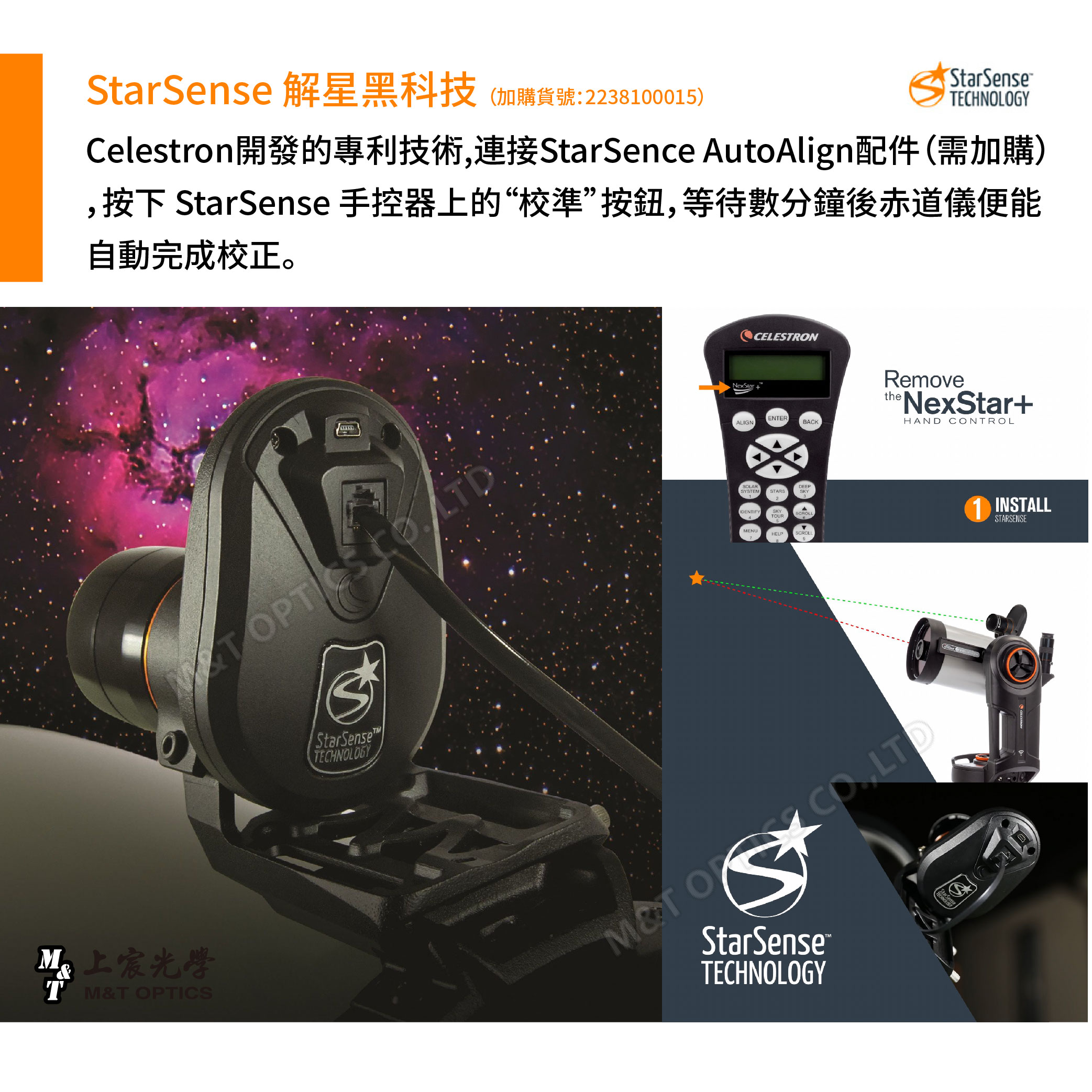 Sense 解星黑科技 (加購貨號:2238100015)StarSenseelestron開發的專利技術,連接StarSence AutoAlign配件(需加購),按下 StarSense 手控器上的“校準”按鈕,等待數分鐘後赤道儀便能自動完成校正。 C上宸光學T M&T OPTICSStarSenseTECHNOLOGYNexStarCELESTRONENTERALIGNBACKSOLARDEEPSYSTEMSTARSSKY1IDENTIFYSKYTOURSCROLLMENUHELPSCROLLRemovetheNexStar+HAND NTROL CO LTDStarSenseTECHNOLOGYStar Sense1 INSTALLSTARSENSE