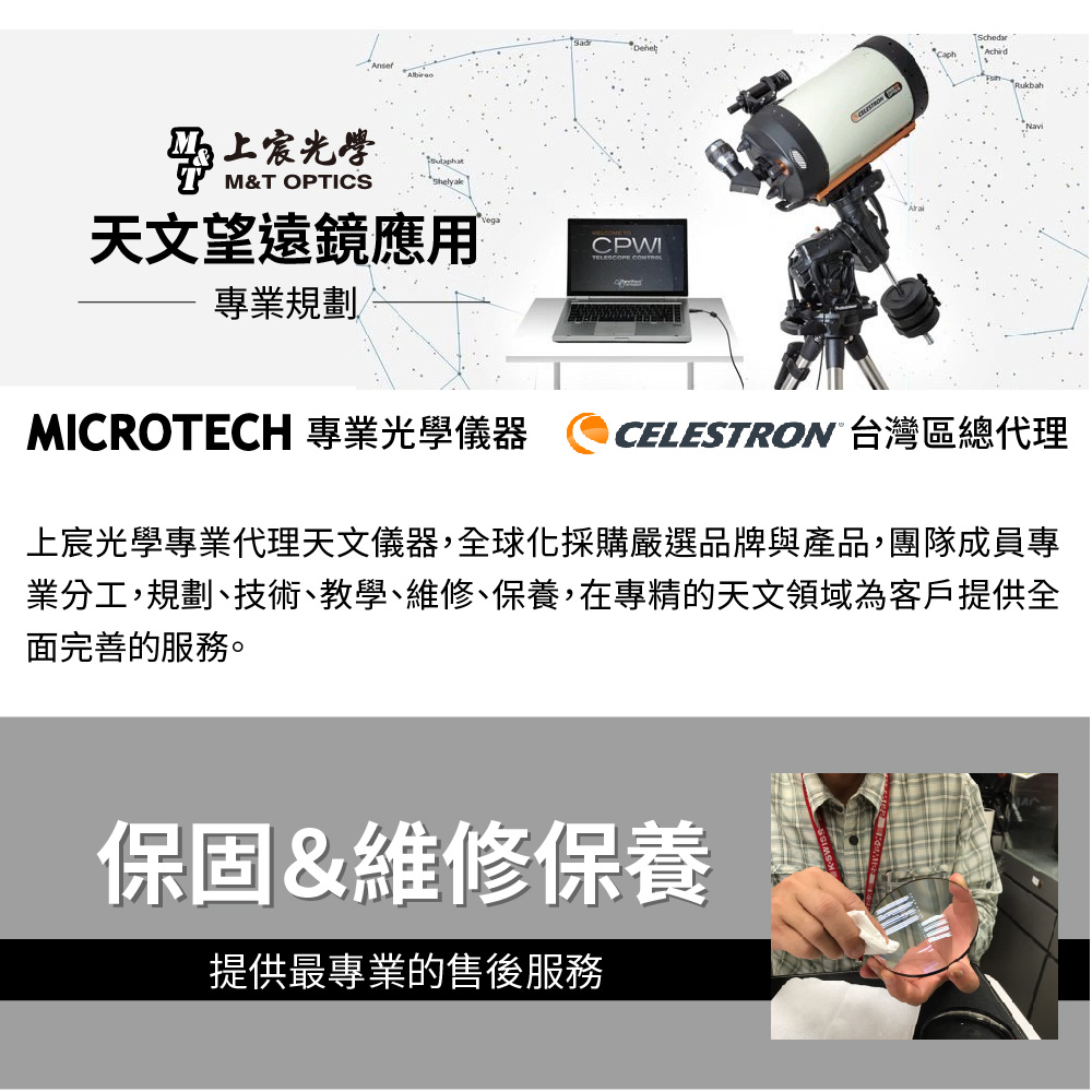 光學M&T OPTICS天文望遠鏡應用CPWITELESCOPE 專業規劃SchedarAchirdMICROTECH 專業光學儀器CELESTRON 台灣區總代理上宸光學專業代理天文儀器,全球化採購嚴選品牌與產品,團隊成員專業分工,規劃、技術、教學、維修、保養,在專精的天文領域為客戶提供全面完善的服務。保固&維修保養提供最專業的售後服務