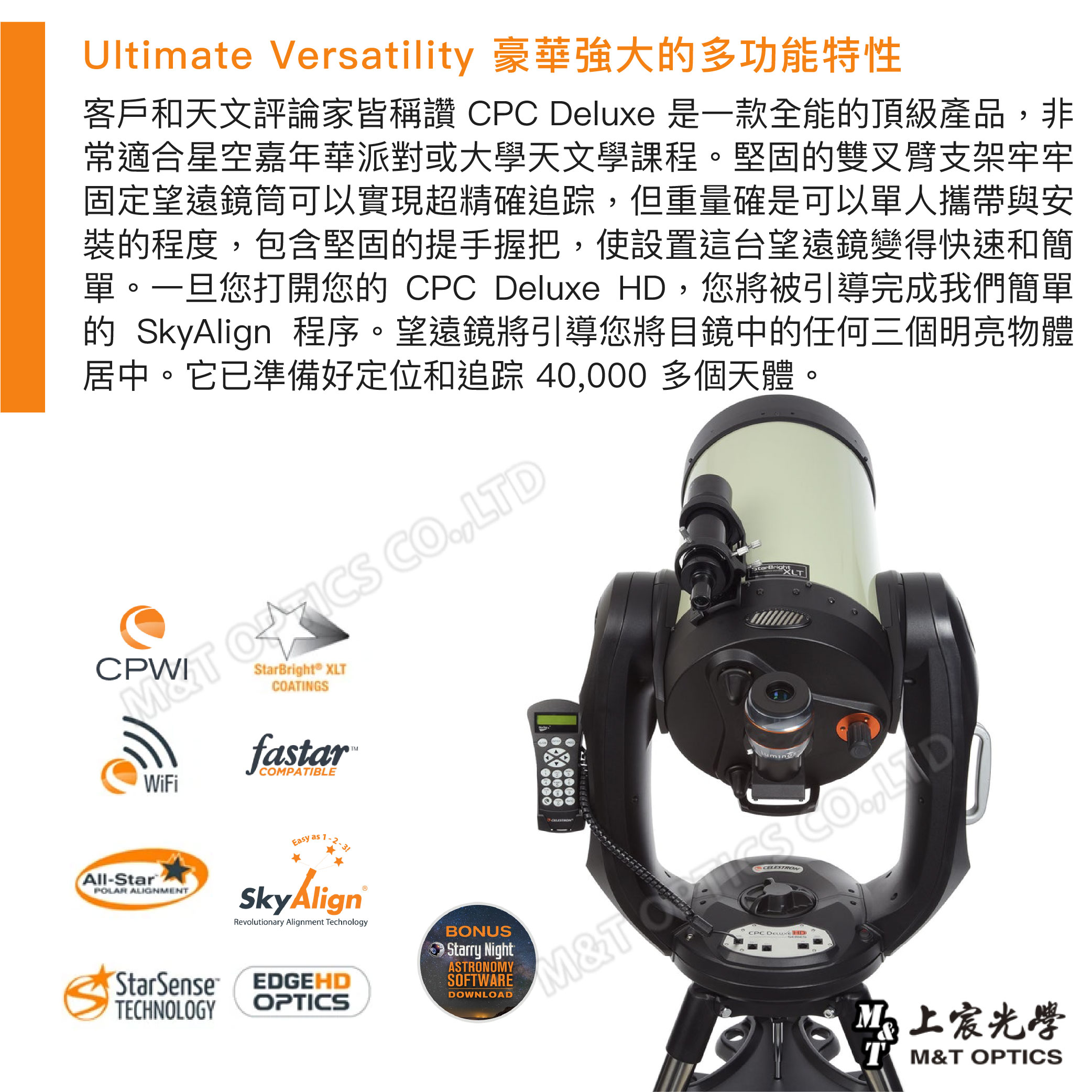 Ultimate Versatility 豪華強大多功能特性客戶和天文評論家皆稱讚 CPC Deluxe 是一款全能的頂級產品非常適合星空嘉年華派對或大學天文學課程。堅固的雙叉臂支架牢牢固定望遠鏡筒可以實現超精確追踪但重量確是可以單人攜帶與安裝的程度,包含堅固的提手握把,使設置這台望遠鏡變得快速和簡單。一旦您打開您的 CPC Deluxe ,您將被引導完成我們簡單的 SkyAlign 程序。望遠鏡將引導您將目鏡中的任何三個明亮物體居中。它已準備好定位和追踪 40,000 多個天體。CPW ,® XLCOATINGSStarBrightXLTWiFifastarCOMPATIBLE-StarPOLAR ALIGNMENTEasy as SkyAlignRevolutionary Alignment TechnologyStarSenseTECHNOLOGYEDGEHDOPTICSBONUSStarry NightASTRONOMYSOFTWAREDOWNLOADM&T CO,LTDCELESTROCPC HD光學T M&T OPTICS