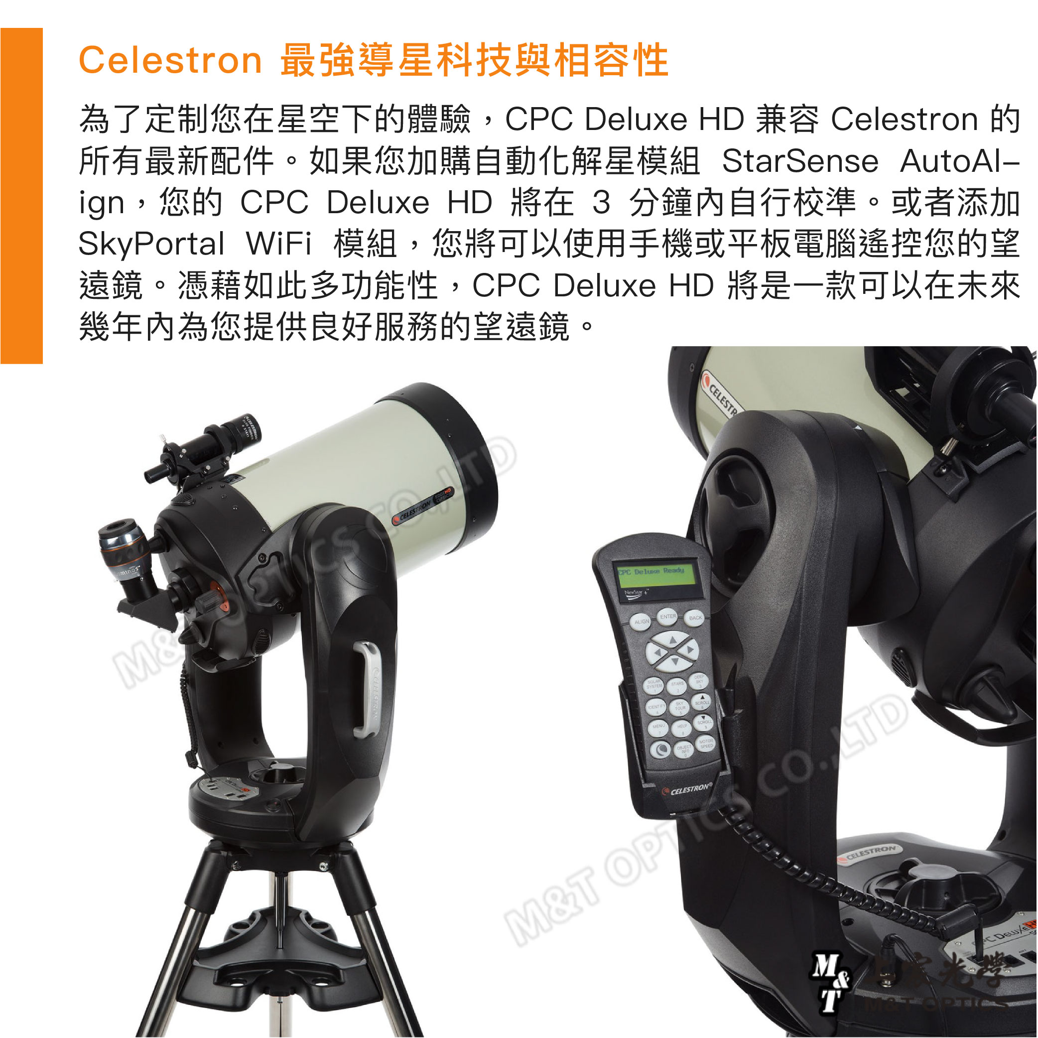 Celestron 最強導星科技與相容性為了定制您在星空下的體驗,CPC HD 兼容 Celestron 的所有最新配件。如果您加購自動化解星模組 StarSense AutoAl-ign,您的 CPC Deluxe HD 將在 3 分鐘內自行校準。或者添加SkyPortal WiFi 模組,您將可以使用手機或平板電腦遙控您的望遠鏡。憑藉如此多功能性,CPC Deluxe HD 將是一款可以在未來幾年內為您提供良好服務的望遠鏡。CELESTRON CPC Deluxe ReadyNexStarENTERALIGNBACKSYSTEMSTARSMENUMOTORCELESTRCELESTRONM&T CELESTRON&TC