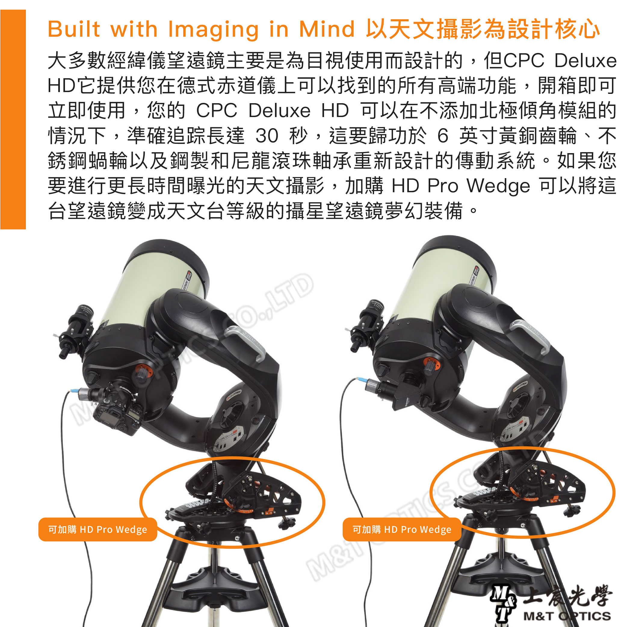 可加購 HD Pro WedgeBilt with Imaging in Mind 以天文攝影為設計核心大多數經緯儀望遠鏡主要是為目視使用而設計的但CPC DeluxeHD它提供您在德式赤道儀上可以找到的所有高端功能,開箱即可立即使用,您的 CPC Deluxe HD 可以在不添加北極傾角模組的情況下,準確追踪長達 30 秒,這要歸功於 6 英寸黃銅齒輪、不銹鋼蝸輪以及鋼製和尼龍滾珠軸承重新設計的傳動系統。如果您要進行更長時間曝光的天文攝影,加購 HD Pro Wedge 可以將這台望遠鏡變成天文台等級的攝星望遠鏡夢幻裝備。,LTDM&u可加購 HD Pro Wedge學T M&T