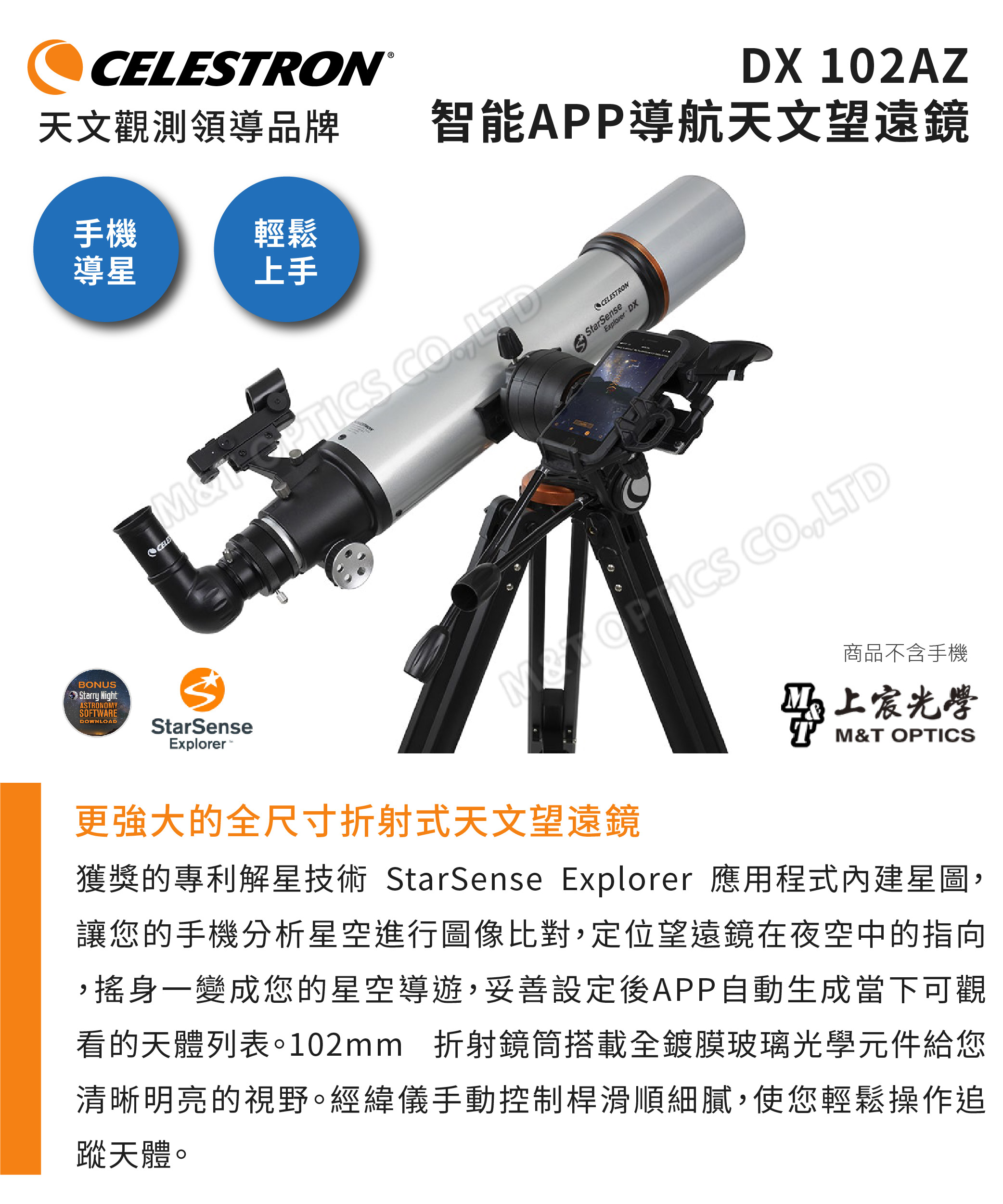 TRON®天文觀測領導品牌DX 102AZ智能APP導航天文望遠鏡手機輕鬆導星上手CELES  LTDBONUSStarry NightASTRONOMYSOFTWAREDOWNLOADStarSenseExplorerCELESTRONStarSenseExplorer DX商品不含手機上宸光學M&T OPTICS更強大的全尺寸折射式天文望遠鏡獲獎的專利解星技術 StarSense Explorer 應用程式內建星圖,讓您的手機分析星空進行圖像比對,定位望遠鏡在夜空中的指向,搖身一變成您的星空導遊,妥善設定後APP自動生成當下可觀看的天體列表。102mm 折射鏡筒搭載全鍍膜玻璃光學元件給您清晰明亮的視野。經緯儀手動控制桿滑順細膩,使您輕鬆操作追蹤天體。