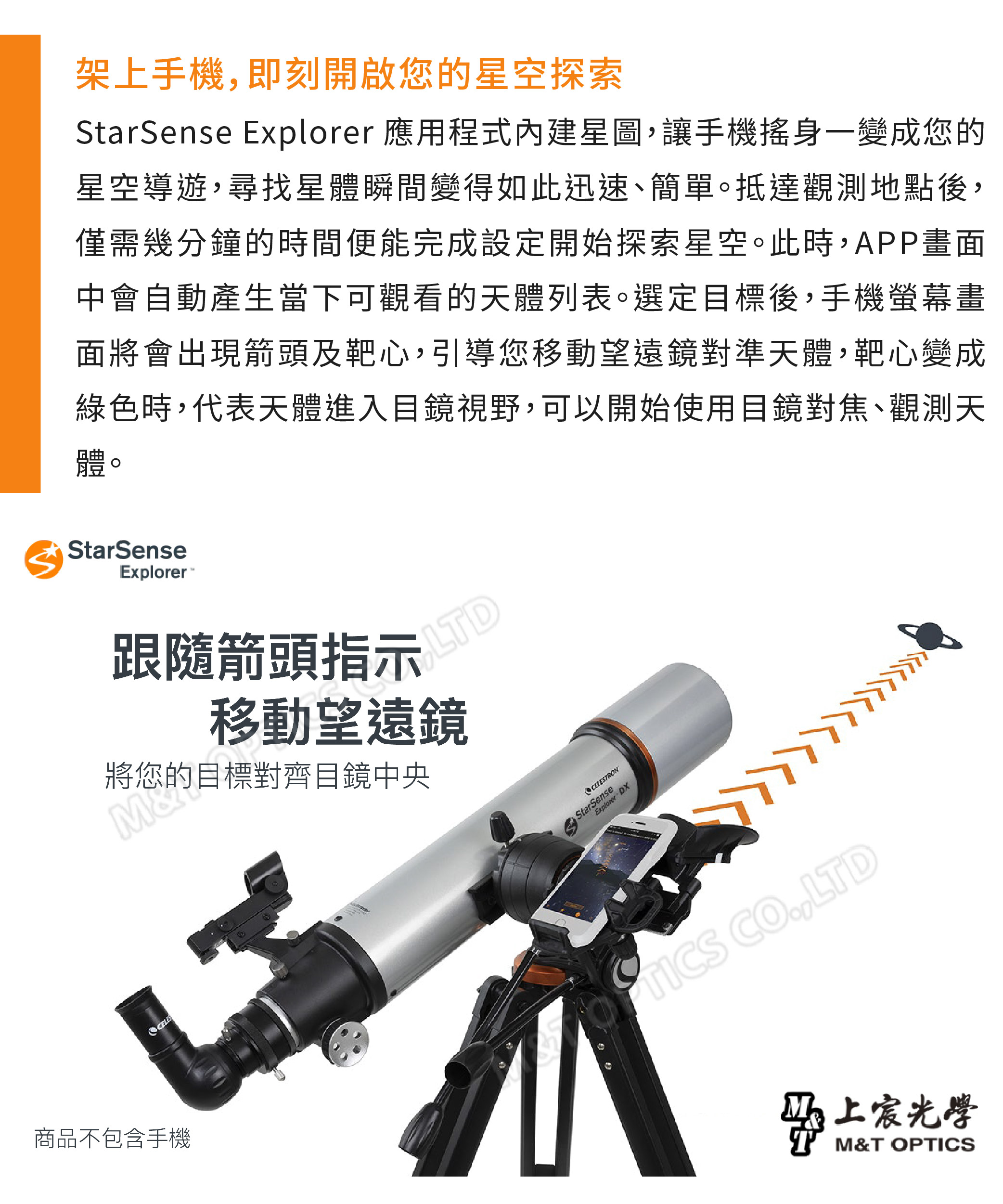 架上手機即刻開啟您的星空探索StarSense Explorer 應用程式內建星圖,讓手機搖身一變成您的星空導遊,尋找星體瞬間變得如此迅速、簡單。抵達觀測地點後,僅需幾分鐘的時間便能完成設定開始探索星空。此時,APP畫面中會自動產生當下可觀看的天體列表。選定目標後,手機螢幕畫面將會出現箭頭及靶心,引導您移動望遠鏡對準天體,靶心變成綠色時,代表天體進入目鏡視野,可以開始使用目鏡對焦、觀測天體。StarSenseExplorer跟隨箭頭指示LTD移動望遠鏡將您的目標對齊目鏡中央CELESTRONStarSenseExplorer DX商品不包含手機 CO,LTD宸光學T M&T OPTICS