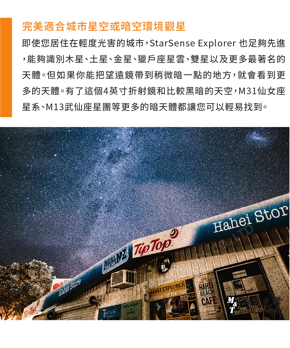 完美適合城市星空或暗空環境觀星即使您居住在輕度光害的城市,StarSense Explorer 也足夠先進,能夠識別木星、土星、金星、獵戶座星雲、雙星以及更多最著名的天體。但如果你能把望遠鏡帶到稍微暗一點的地方,就會看到更多的天體。有了這個4英寸折射鏡和比較黑暗的天空,M31仙女座星系、M13武仙座星團等更多的暗天體都讓您可以輕易找到。 Store  TopHahei Stor EXPLORERBEACHCAFE