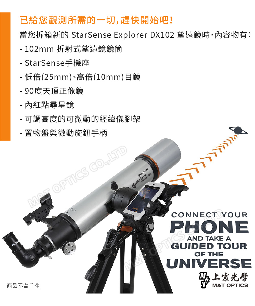 商品不含手機已給您觀測所需的一切,趕快開始吧!當您拆箱新的 StarSense Explorer DX102 望遠鏡時,內容物有: 102mm 折射式望遠鏡鏡筒 StarSense手機座 低倍(25mm)、高倍(10mm)目鏡- 90度天頂正像鏡- 內紅點尋星鏡- 可調高度的可微動的經緯儀腳架- 置物盤與微動旋鈕手柄 OPTICS CO,LTDStarSenseExplorer DXCONNECT YOURPHONEAND TAKE AGUIDED TOUROF THEUNIVERSE光學M&T OPTICS