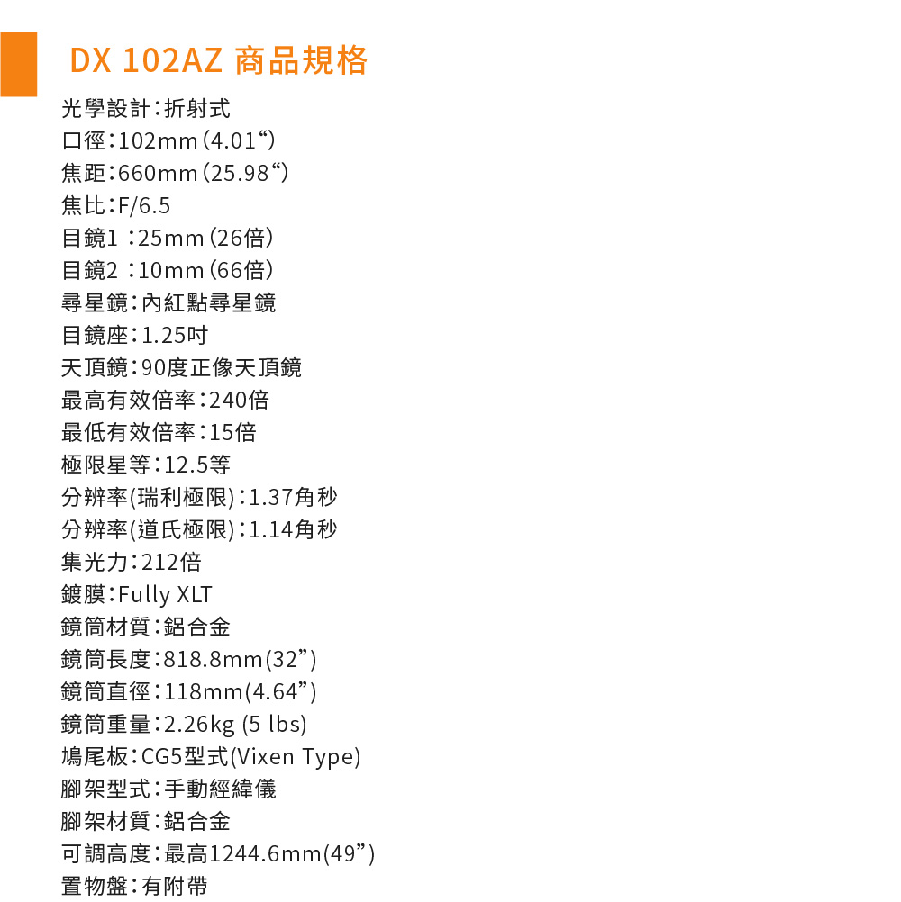 DX 102AZ 商品規格光學設計折射式口徑102mm(4.01)焦距660mm (25.98“)焦比F/6.5目鏡125mm (26倍)目鏡2:10mm(66倍)尋星鏡:內紅點尋星鏡目鏡座:1.25吋天頂鏡:90度正像天頂鏡最高有效倍率:240倍最低有效倍率:15倍極限星等:12.5等分辨率(瑞利極限):1.37角秒分辨率(道氏極限):1.14角秒集光力:212倍鍍膜:Fully XLT鏡筒材質:鋁合金鏡筒長度:818.8mm(32)鏡筒直徑:118mm(4.64)鏡筒重量:2.26kg (5 lbs)鳩尾板:CG5型式(Vixen Type)腳架型式:手動經緯儀腳架材質:鋁合金可調高度:最高1244.6mm(49)置物盤:有附帶