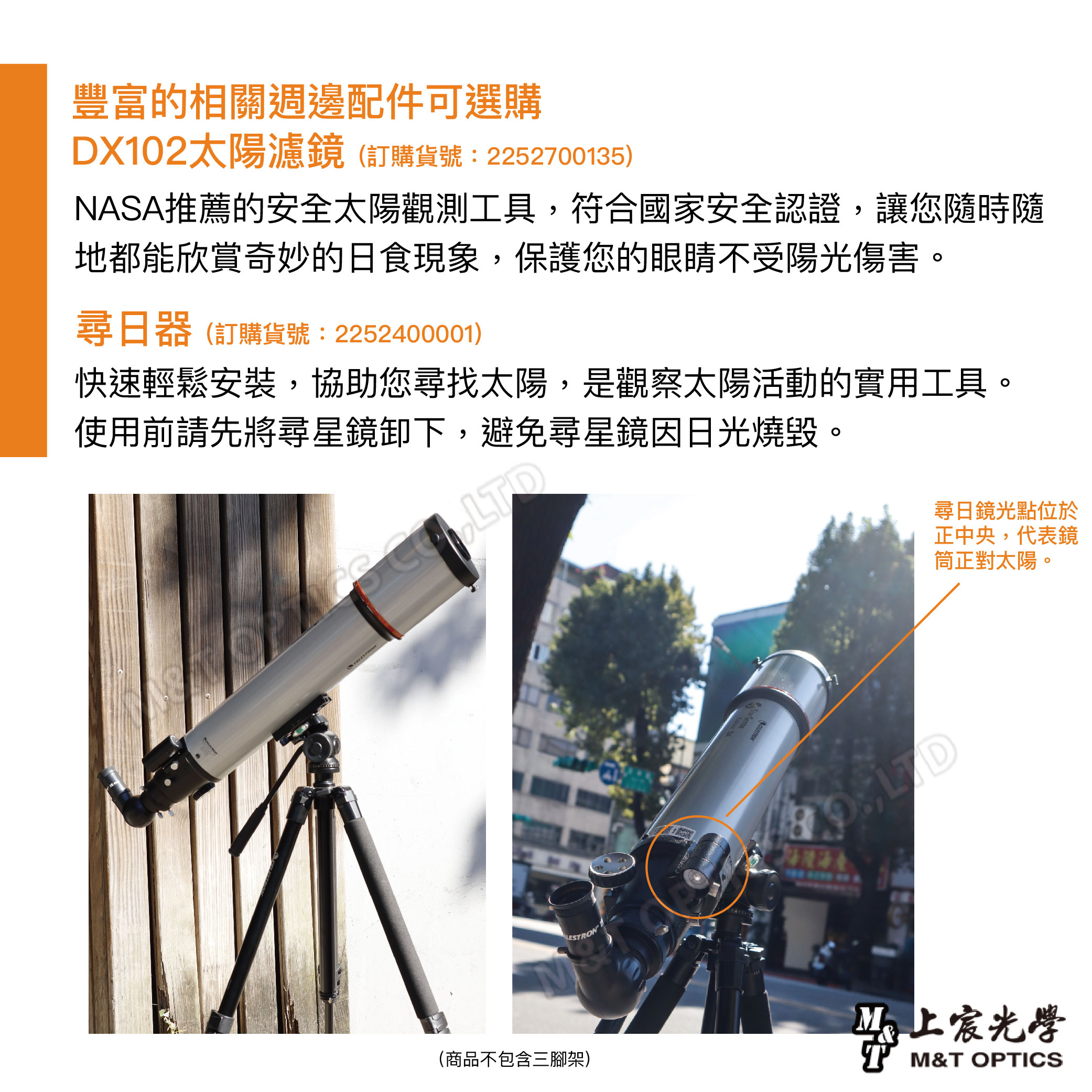 豐富的相關週邊配件可選購DX10太陽濾鏡(訂購貨號:2252700135)NASA推薦的安全太陽觀測工具符合國家安全認證,讓您隨時隨地都能欣賞奇妙的日食現象,保護您的眼睛不受陽光傷害。尋日器(訂購貨號:2252400001)快速輕鬆安裝,協助您尋找太陽,是觀察太陽活動的實用工具。使用前請先將尋星鏡卸下,避免尋星鏡因日光燒毀。(商品不包含三腳架)尋日鏡光點位於正中央,代表鏡筒正對太陽。2, LD光學 M&T OPTICS
