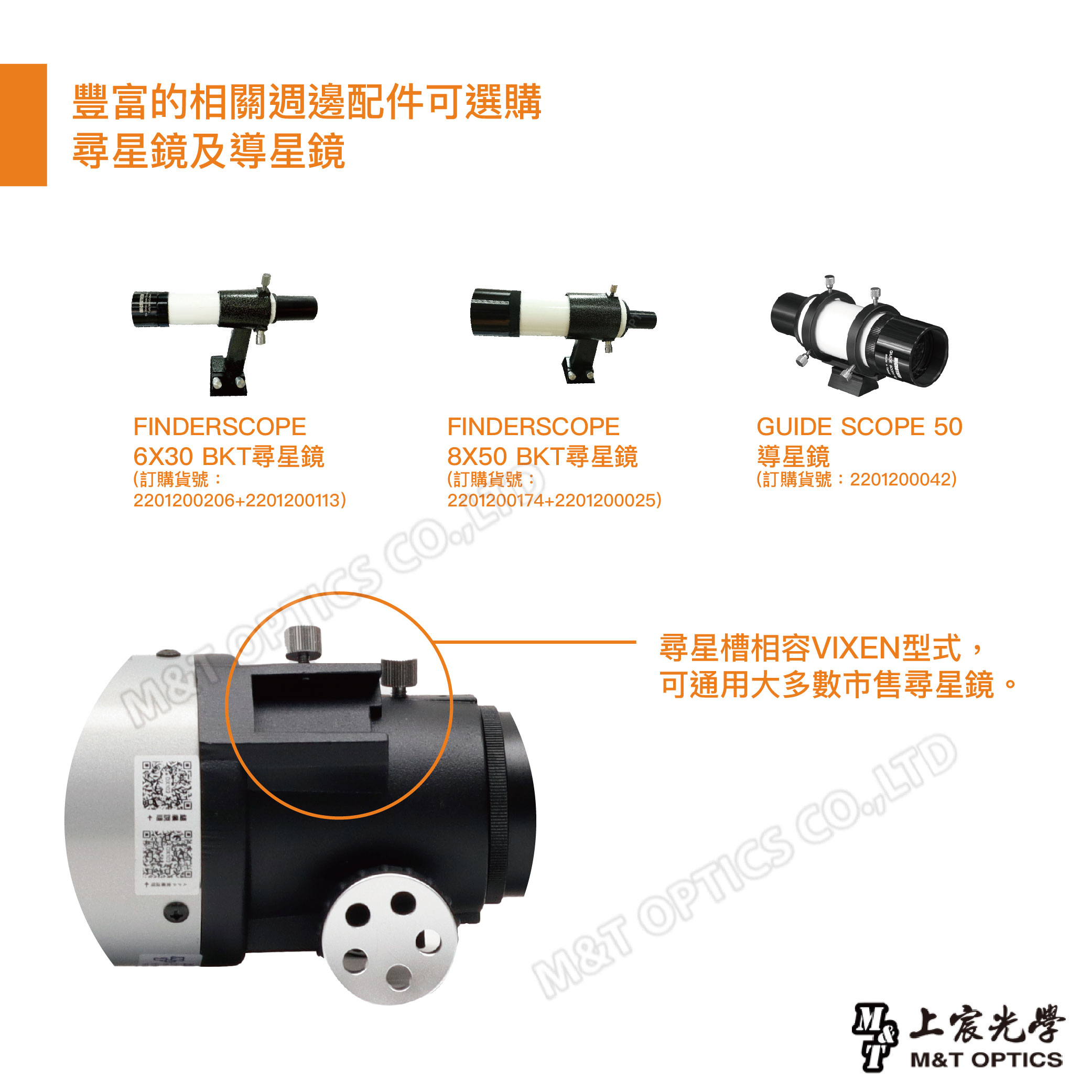 豐富的相關週邊配件可選購尋星鏡及導星鏡FINDERSCOPE6X30 BKT尋星鏡(訂購貨號:21200206+2201200113) COFINDERSCOPE8X50 BKT尋星鏡(訂購貨號:2201200174+2201200025)20GUIDE SCOPE 50導星鏡(訂購貨號:2201200042)尋星槽相容VIXEN型式,可通用大多數市售尋星鏡。M&T OPTICS CO.,LTD上宸光學M&T OPTICS