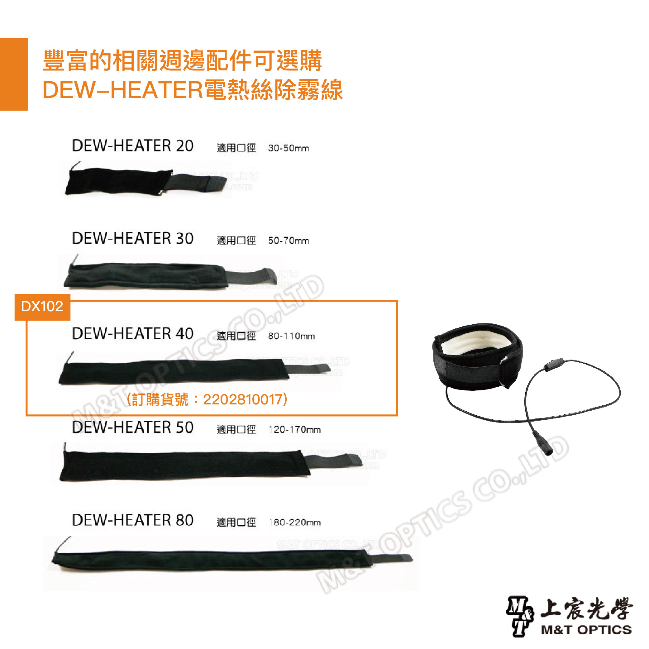 豐富的相關週邊配件可選購DEWHEATER電熱絲除霧線DEW-HEATER 20 適用口徑 30-50mmDX102DEW-HEATER 30適用口徑 50-70mmDEW-HEATER 40適用口徑 80-110mm LTD(訂購貨號:2202810017)DEW-HEATER 50適用口徑 120-170mmDEW-HEATER 80適用口徑 180-220mm LTDMT OPTICS CO 上宸光學M&T OPTICS