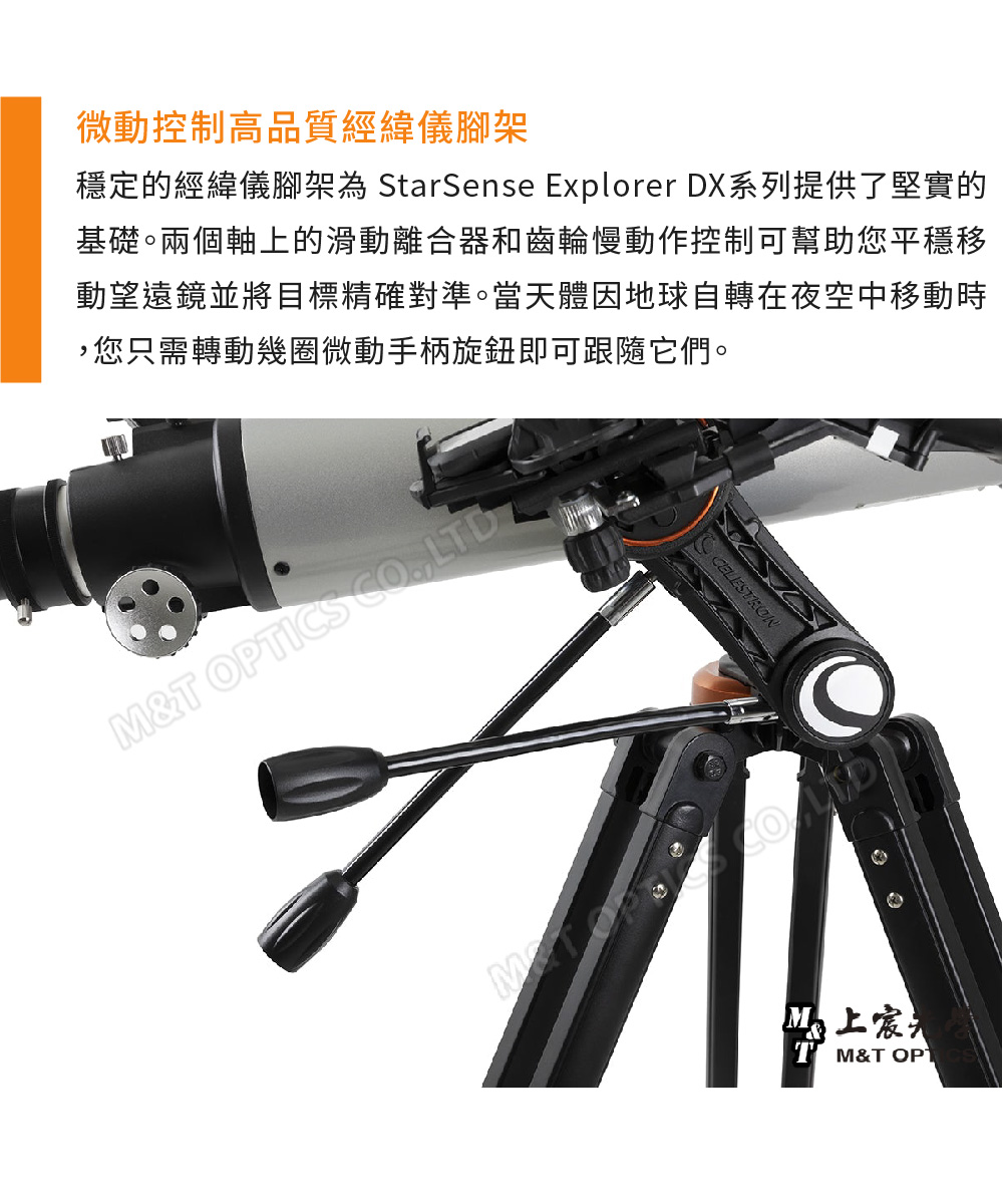 微動控制高品質經緯儀腳架穩定的經緯儀腳架為 StarSense Explorer DX系列提供了堅實的基礎。兩個軸上的滑動離合器和齒輪慢動作控制可幫助您平穩移動望遠鏡並將目標精確對準。當天體因地球自轉在夜空中移動時您只需轉動幾圈微動手柄旋鈕即可跟隨它們。M&T OPTICS ,LTDM&T OPT