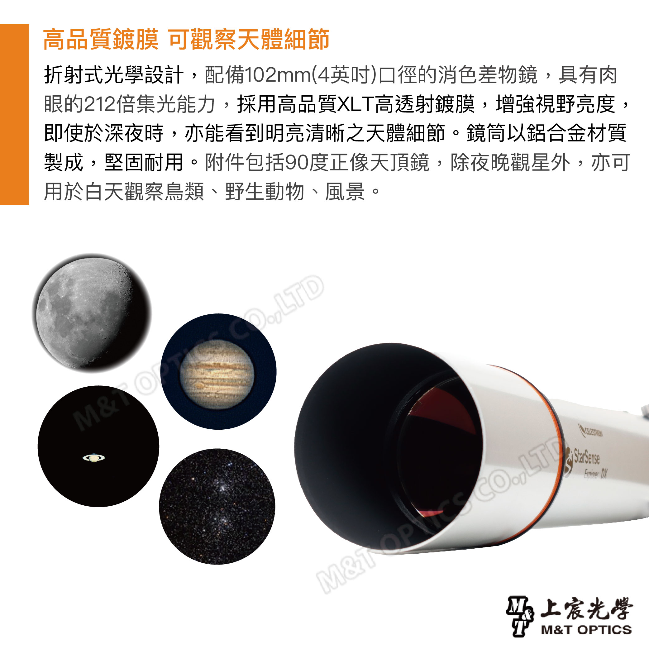 高品質鍍膜 可觀察天體細節折射式光學設計配備102mm(4)口徑的消色差物鏡具有肉眼的212倍集光能力,採用高品質XL高透射鍍膜,增強視野亮度,即使於深夜時,亦能看到明亮清晰之天體細節。鏡筒以鋁合金材質製成,堅固耐用。附件包括90度正像天頂鏡,除夜晚觀星外,亦可用於白天觀察鳥類、野生動物、風景。&T ,LTDM& CO,LT Sense 上宸光學M&T OPTICS