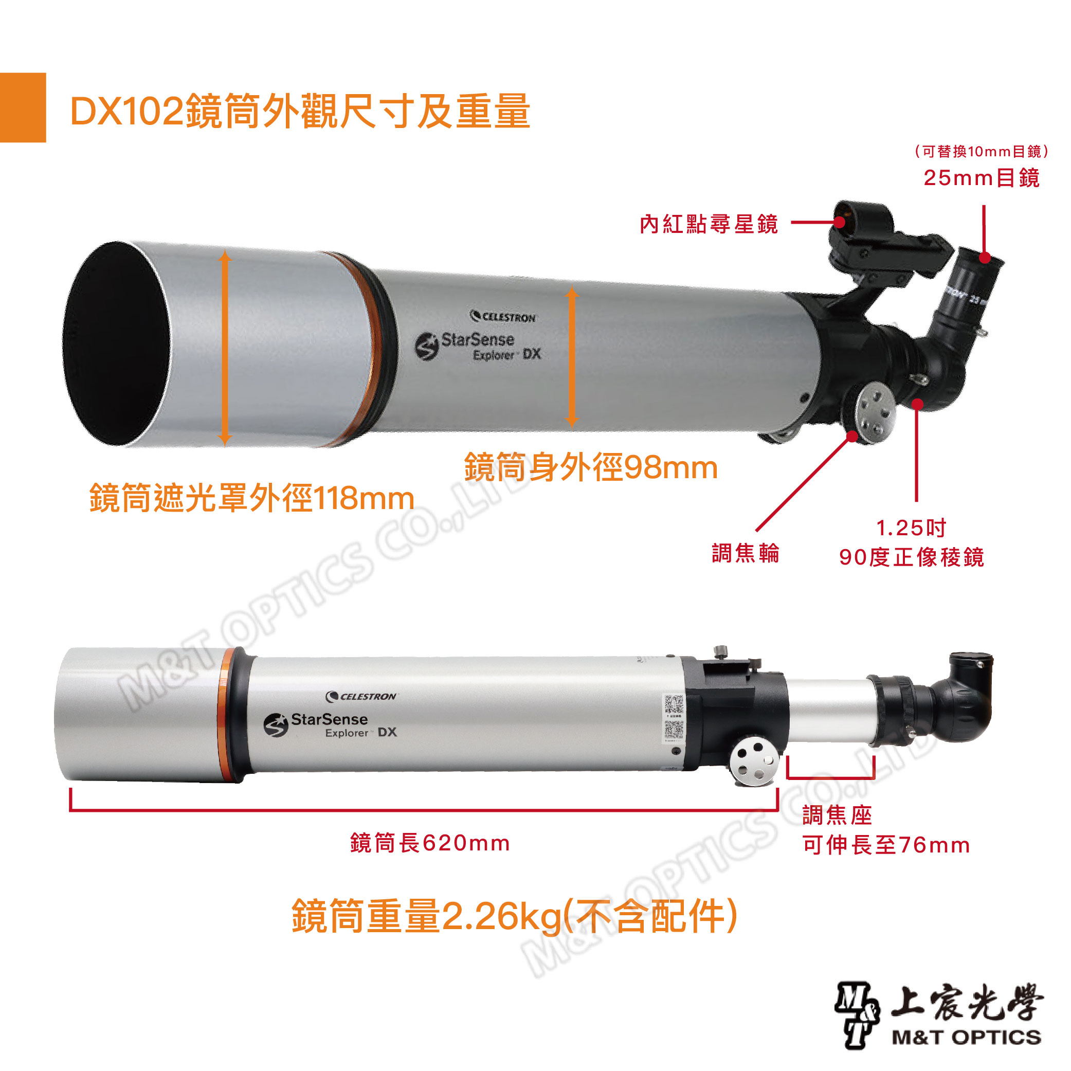 DX102鏡筒外觀尺寸及重量CEESTRONStarSenseExplorer DX內紅點尋星鏡可替換10mm目鏡)25mm目鏡 25鏡筒身外徑98mm鏡筒遮光罩外徑118mmMT O LCELESTRONStarSenseExplorer DX1.25吋調焦輪90度正像稜鏡鏡筒長620mm鏡筒重量2.26kg(PTICSL調焦座可伸長至76mm光學M&T OPTICS