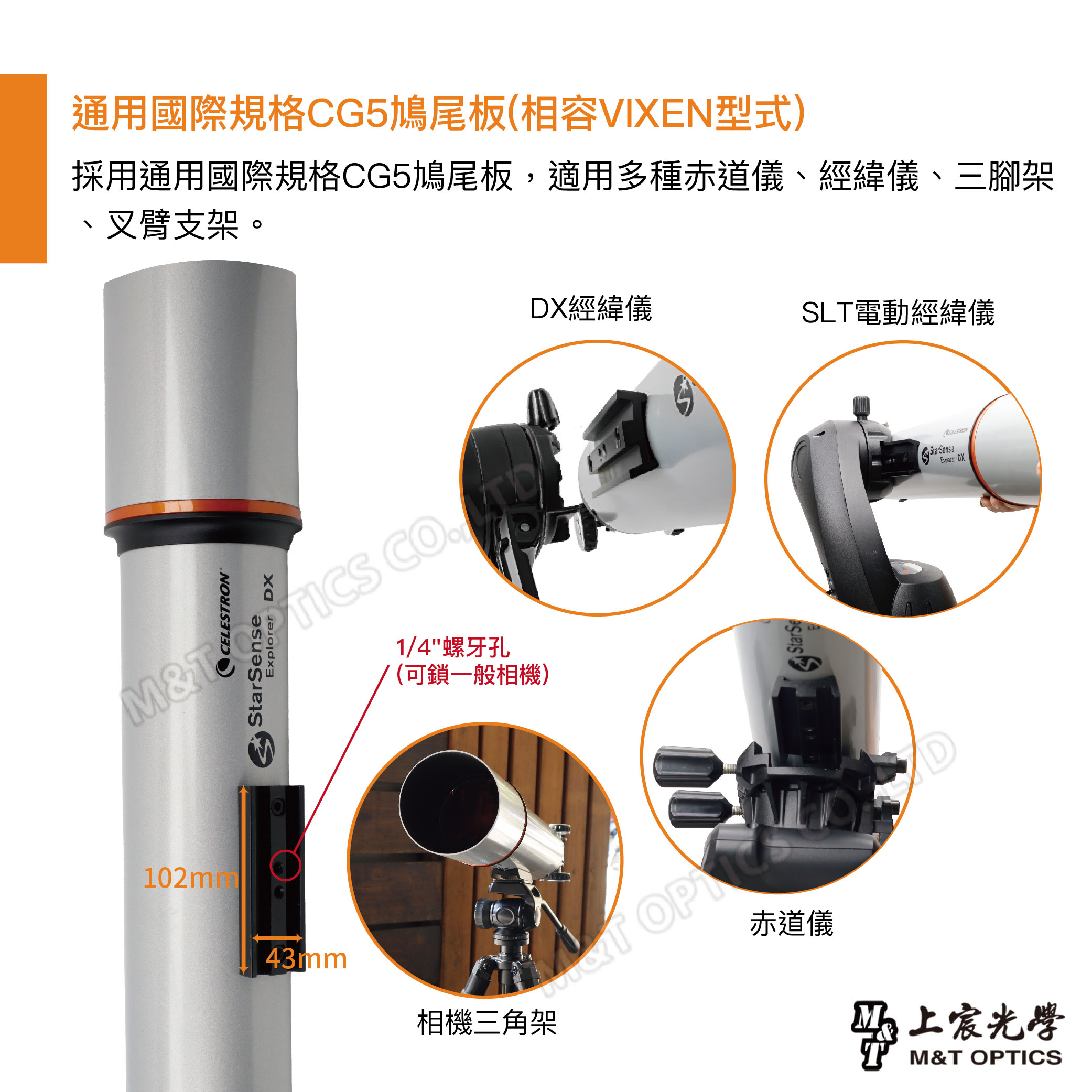通用國際規格CG5鳩尾板(相容VIXEN型式)採用通用國際規格CG5鳩尾板,適用多種赤道儀經緯儀、三腳架、叉臂支架。DXM& CELESTRONM1/4螺牙孔(可鎖一般相機)43mm相機三角架DX經緯儀SLT電動經緯儀StarSeDStarSense赤道儀光學M&T OPTICS